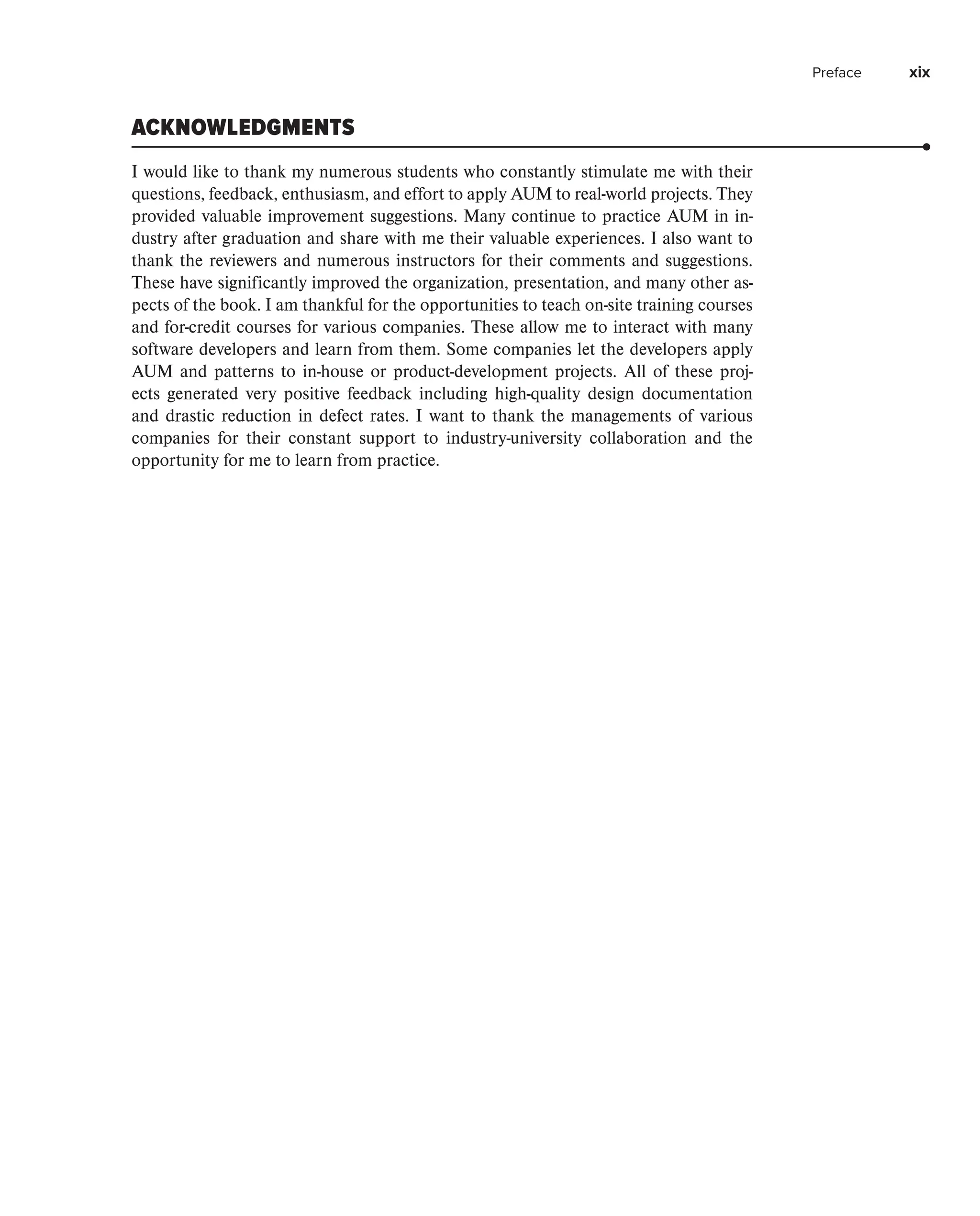 Preface xix
ACKNOWLEDGMENTS
I would like to thank my numerous students who constantly stimulate me with their
questions, feedback, enthusiasm, and effort to apply AUM to real-world projects. They
provided valuable improvement suggestions. Many continue to practice AUM in in-
dustry after graduation and share with me their valuable experiences. I also want to
thank the reviewers and numerous instructors for their comments and suggestions.
These have significantly improved the organization, presentation, and many other as-
pects of the book. I am thankful for the opportunities to teach on-site training courses
and for-credit courses for various companies. These allow me to interact with many
software developers and learn from them. Some companies let the developers apply
AUM and patterns to in-house or product-development projects. All of these proj-
ects generated very positive feedback including high-quality design documentation
and drastic reduction in defect rates. I want to thank the managements of various
companies for their constant support to industry-university collaboration and the
­
opportunity for me to learn from practice.
 