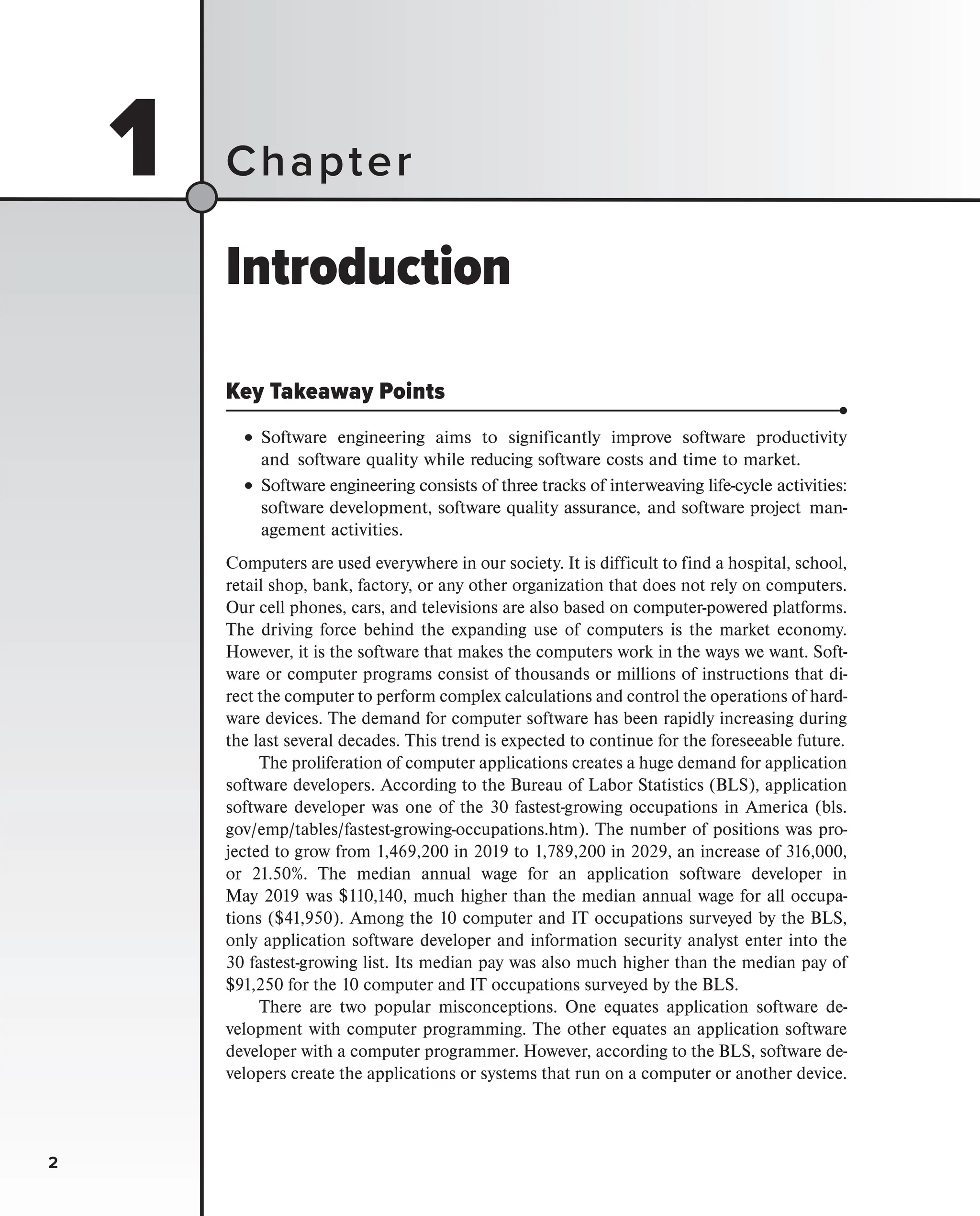 2
1
Introduction
Key Takeaway Points
•
•Software engineering aims to significantly improve software productivity
and software quality while reducing software costs and time to market.
•Software engineering consists of three tracks of interweaving life-cycle activities:
software development, software quality assurance, and software project man-
agement activities.
Computers are used everywhere in our society. It is difficult to find a hospital, school,
retail shop, bank, factory, or any other organization that does not rely on computers.
Our cell phones, cars, and televisions are also based on computer-powered platforms.
The driving force behind the expanding use of computers is the market economy.
However, it is the software that makes the computers work in the ways we want. Soft-
ware or computer programs consist of thousands or millions of instructions that di-
rect the computer to perform complex calculations and control the operations of hard-
ware devices. The demand for computer software has been rapidly increasing during
the last several decades. This trend is expected to continue for the foreseeable future.
The proliferation of computer applications creates a huge demand for application
software developers. According to the Bureau of Labor Statistics (BLS), application
software developer was one of the 30 fastest-growing occupations in America (bls.
gov/emp/tables/fastest-growing-occupations.htm). The number of positions was pro-
jected to grow from 1,469,200 in 2019 to 1,789,200 in 2029, an increase of 316,000,
or 21.50%. The median annual wage for an application software developer in
May 2019 was $110,140, much higher than the median annual wage for all occupa-
tions ($41,950). Among the 10 computer and IT occupations surveyed by the BLS,
only application software developer and information security analyst enter into the
30 fastest-growing list. Its median pay was also much higher than the median pay of
$91,250 for the 10 computer and IT occupations surveyed by the BLS.
There are two popular misconceptions. One equates application software de-
velopment with computer programming. The other equates an application software
developer with a computer programmer. However, according to the BLS, software de-
velopers create the applications or systems that run on a computer or another device.
Chapter
2
 