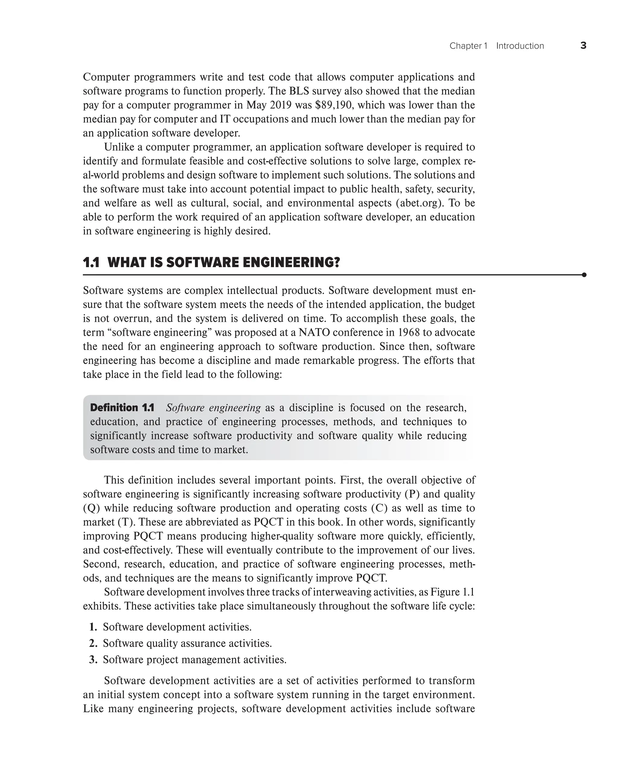 Chapter 1 Introduction 3
Computer programmers write and test code that allows computer applications and
software programs to function properly. The BLS survey also showed that the median
pay for a computer programmer in May 2019 was $89,190, which was lower than the
median pay for computer and IT occupations and much lower than the median pay for
an application software developer.
Unlike a computer programmer, an application software developer is required to
identify and formulate feasible and cost-effective solutions to solve large, complex re-
al-world problems and design software to implement such solutions. The solutions and
the software must take into account potential impact to public health, safety, security,
and welfare as well as cultural, social, and environmental aspects (abet.org). To be
able to perform the work required of an application software developer, an education
in software engineering is highly desired.
1.1 WHAT IS SOFTWARE ENGINEERING?
Software systems are complex intellectual products. Software development must en-
sure that the software system meets the needs of the intended application, the budget
is not overrun, and the system is delivered on time. To accomplish these goals, the
term “software engineering” was proposed at a NATO conference in 1968 to advocate
the need for an engineering approach to software production. Since then, software
engineering has become a discipline and made remarkable progress. The efforts that
take place in the field lead to the following:
Definition 1.1 Software engineering as a discipline is focused on the research,
education, and practice of engineering processes, methods, and techniques to
significantly increase software productivity and software quality while reducing
software costs and time to market.
This definition includes several important points. First, the overall objective of
software engineering is significantly increasing software productivity (P) and quality
(Q) while reducing software production and operating costs (C) as well as time to
market (T). These are abbreviated as PQCT in this book. In other words, significantly
improving PQCT means producing higher-quality software more quickly, efficiently,
and cost-effectively. These will eventually contribute to the improvement of our lives.
Second, research, education, and practice of software engineering processes, meth-
ods, and techniques are the means to significantly improve PQCT.
Software development involves three tracks of interweaving activities, as Figure 1.1
exhibits. These activities take place simultaneously throughout the software life cycle:
1. Software development activities.
2. Software quality assurance activities.
3. Software project management activities.
Software development activities are a set of activities performed to transform
an initial system concept into a software system running in the target environment.
Like many engineering projects, software development activities include software
 