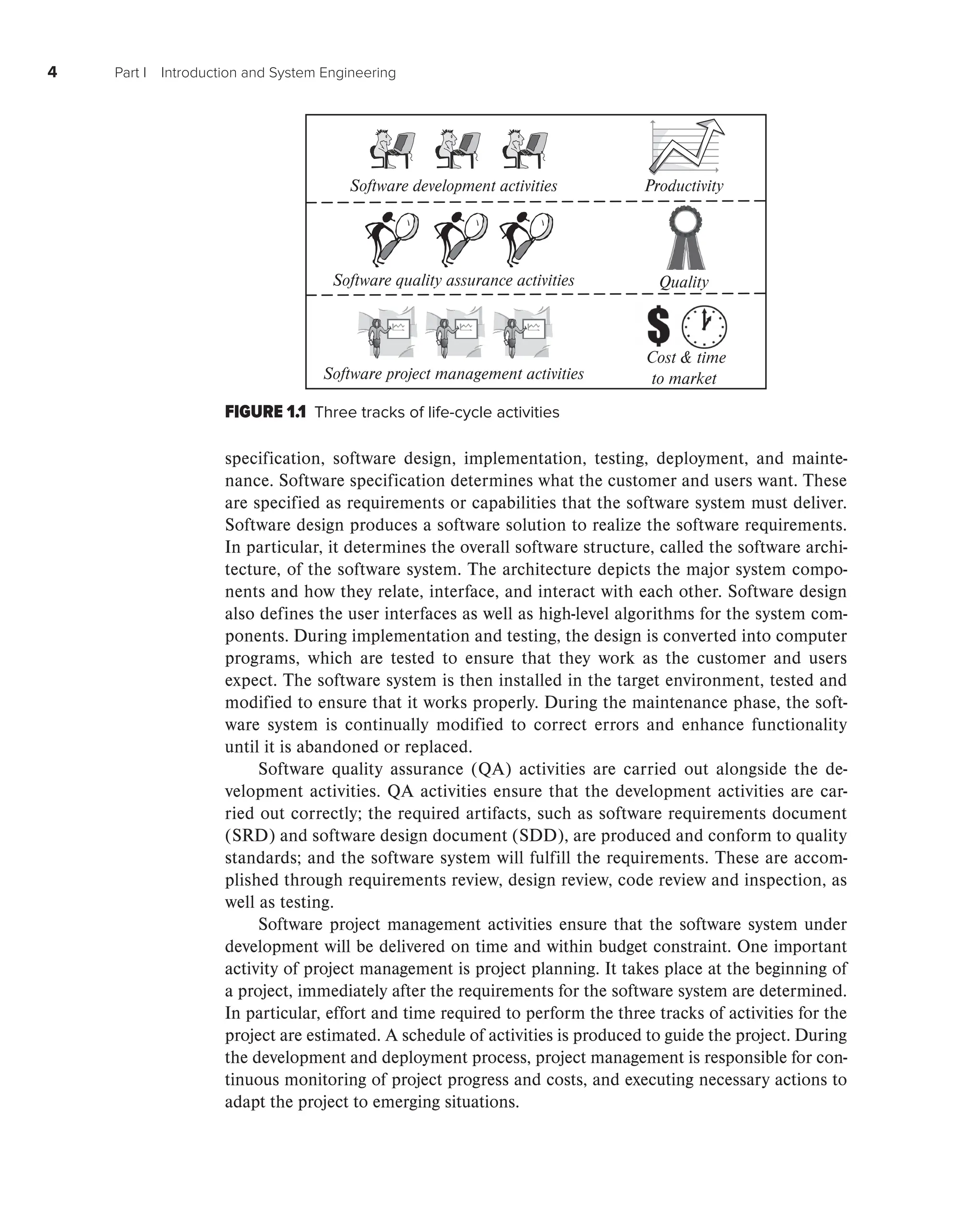 4 Part I Introduction and System Engineering
specification, software design, implementation, testing, deployment, and mainte-
nance. Software specification determines what the customer and users want. These
are specified as requirements or capabilities that the software system must deliver.
Software design produces a software solution to realize the software requirements.
In particular, it determines the overall software structure, called the software archi-
tecture, of the software system. The architecture depicts the major system compo-
nents and how they relate, interface, and interact with each other. Software design
also defines the user interfaces as well as high-level algorithms for the system com-
ponents. During implementation and testing, the design is converted into computer
programs, which are tested to ensure that they work as the customer and users
expect. The software system is then installed in the target environment, tested and
modified to ensure that it works properly. During the maintenance phase, the soft-
ware system is continually modified to correct errors and enhance functionality
until it is abandoned or replaced.
Software quality assurance (QA) activities are carried out alongside the de-
velopment activities. QA activities ensure that the development activities are car-
ried out correctly; the required artifacts, such as software requirements document
(SRD) and software design document (SDD), are produced and conform to quality
standards; and the software system will fulfill the requirements. These are accom-
plished through requirements review, design review, code review and inspection, as
well as testing.
Software project management activities ensure that the software system under
development will be delivered on time and within budget constraint. One important
activity of project management is project planning. It takes place at the beginning of
a project, immediately after the requirements for the software system are determined.
In particular, effort and time required to perform the three tracks of activities for the
project are estimated. A schedule of activities is produced to guide the project. During
the development and deployment process, project management is responsible for con-
tinuous monitoring of project progress and costs, and executing necessary actions to
adapt the project to emerging situations.
FIGURE 1.1 Three tracks of life-cycle activities
Software quality assurance activities
Software project management activities
Cost  time
to market
Quality
Productivity
Software development activities
 
