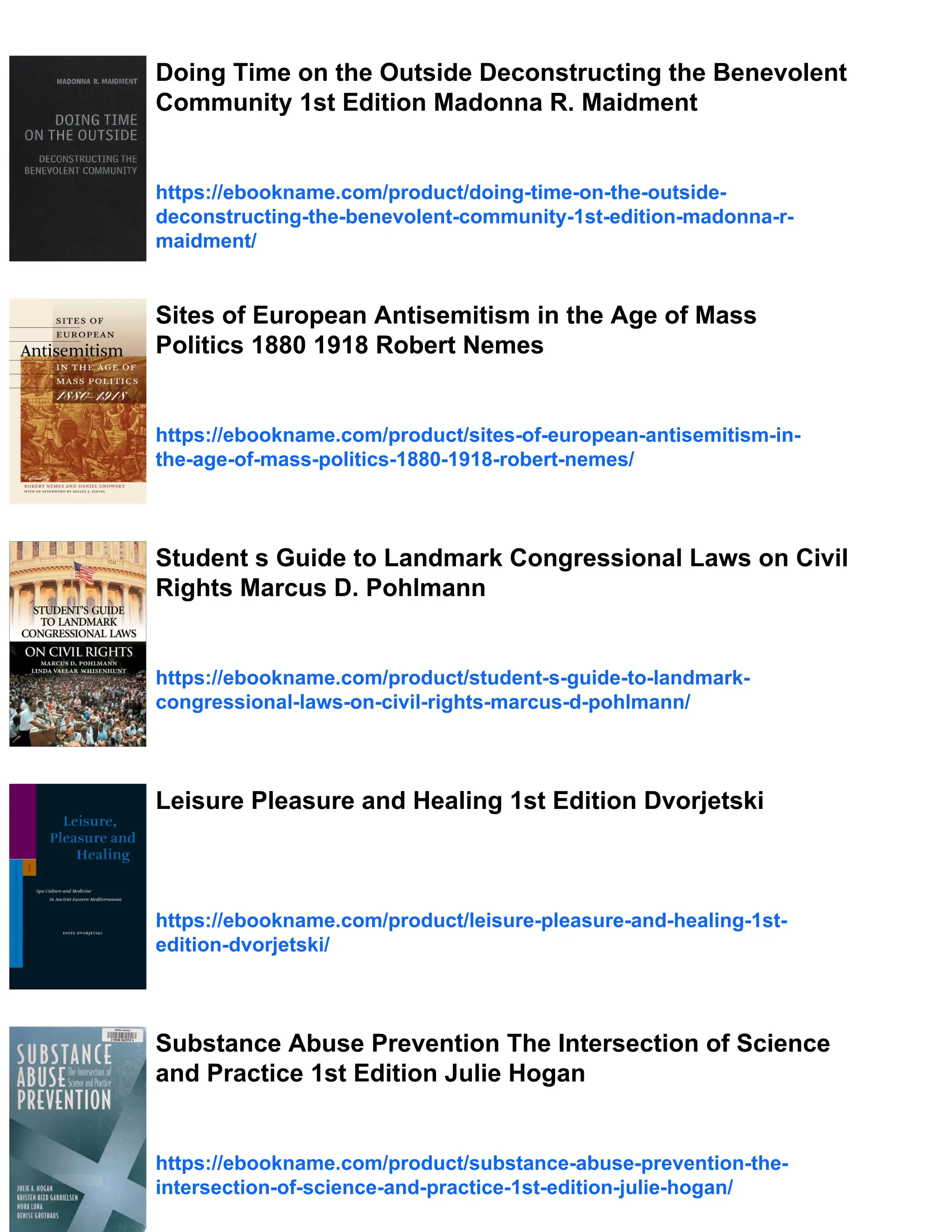 Doing Time on the Outside Deconstructing the Benevolent
Community 1st Edition Madonna R. Maidment
https://ebookname.com/product/doing-time-on-the-outside-
deconstructing-the-benevolent-community-1st-edition-madonna-r-
maidment/
Sites of European Antisemitism in the Age of Mass
Politics 1880 1918 Robert Nemes
https://ebookname.com/product/sites-of-european-antisemitism-in-
the-age-of-mass-politics-1880-1918-robert-nemes/
Student s Guide to Landmark Congressional Laws on Civil
Rights Marcus D. Pohlmann
https://ebookname.com/product/student-s-guide-to-landmark-
congressional-laws-on-civil-rights-marcus-d-pohlmann/
Leisure Pleasure and Healing 1st Edition Dvorjetski
https://ebookname.com/product/leisure-pleasure-and-healing-1st-
edition-dvorjetski/
Substance Abuse Prevention The Intersection of Science
and Practice 1st Edition Julie Hogan
https://ebookname.com/product/substance-abuse-prevention-the-
intersection-of-science-and-practice-1st-edition-julie-hogan/
 