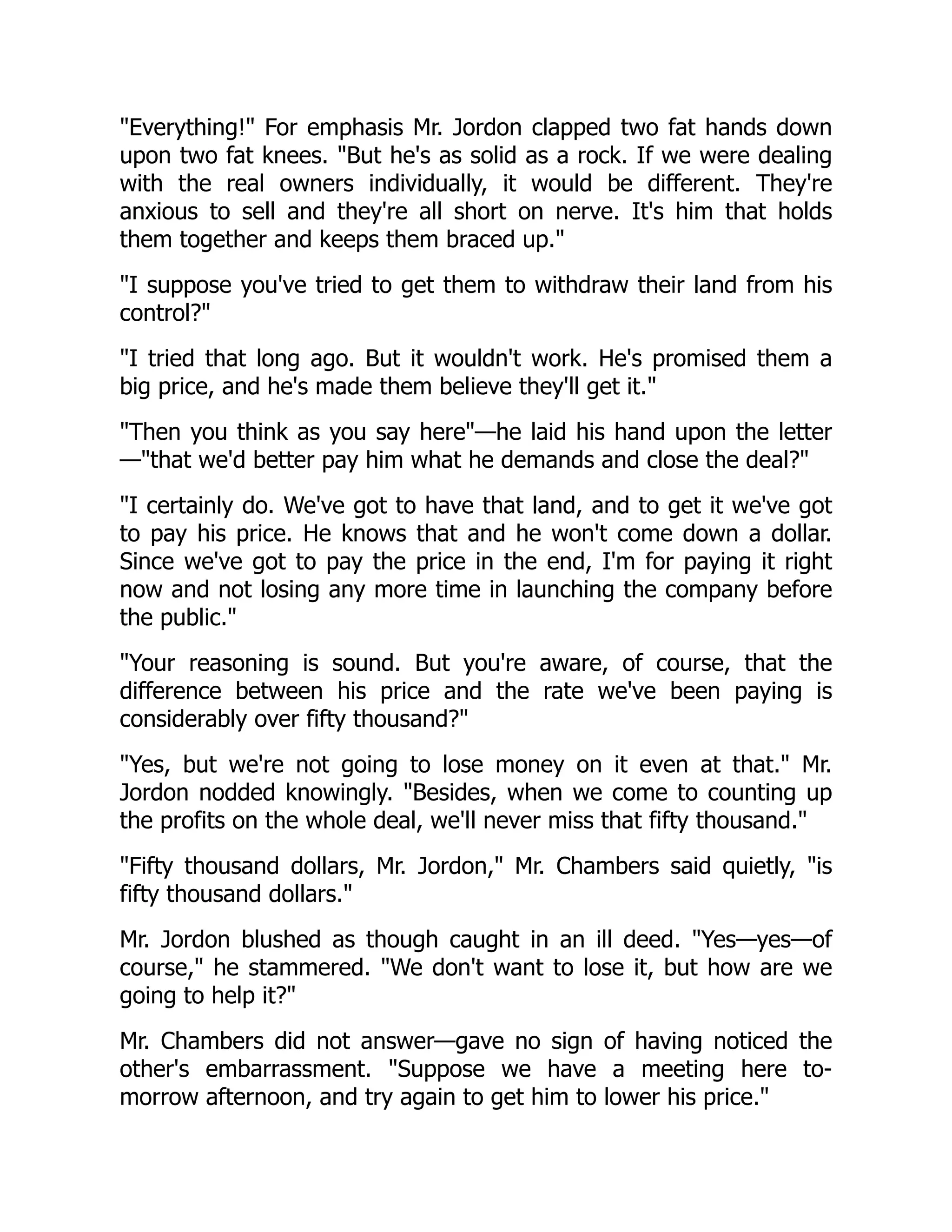 Everything! For emphasis Mr. Jordon clapped two fat hands down
upon two fat knees. But he's as solid as a rock. If we were dealing
with the real owners individually, it would be different. They're
anxious to sell and they're all short on nerve. It's him that holds
them together and keeps them braced up.
I suppose you've tried to get them to withdraw their land from his
control?
I tried that long ago. But it wouldn't work. He's promised them a
big price, and he's made them believe they'll get it.
Then you think as you say here—he laid his hand upon the letter
—that we'd better pay him what he demands and close the deal?
I certainly do. We've got to have that land, and to get it we've got
to pay his price. He knows that and he won't come down a dollar.
Since we've got to pay the price in the end, I'm for paying it right
now and not losing any more time in launching the company before
the public.
Your reasoning is sound. But you're aware, of course, that the
difference between his price and the rate we've been paying is
considerably over fifty thousand?
Yes, but we're not going to lose money on it even at that. Mr.
Jordon nodded knowingly. Besides, when we come to counting up
the profits on the whole deal, we'll never miss that fifty thousand.
Fifty thousand dollars, Mr. Jordon, Mr. Chambers said quietly, is
fifty thousand dollars.
Mr. Jordon blushed as though caught in an ill deed. Yes—yes—of
course, he stammered. We don't want to lose it, but how are we
going to help it?
Mr. Chambers did not answer—gave no sign of having noticed the
other's embarrassment. Suppose we have a meeting here to-
morrow afternoon, and try again to get him to lower his price.
 