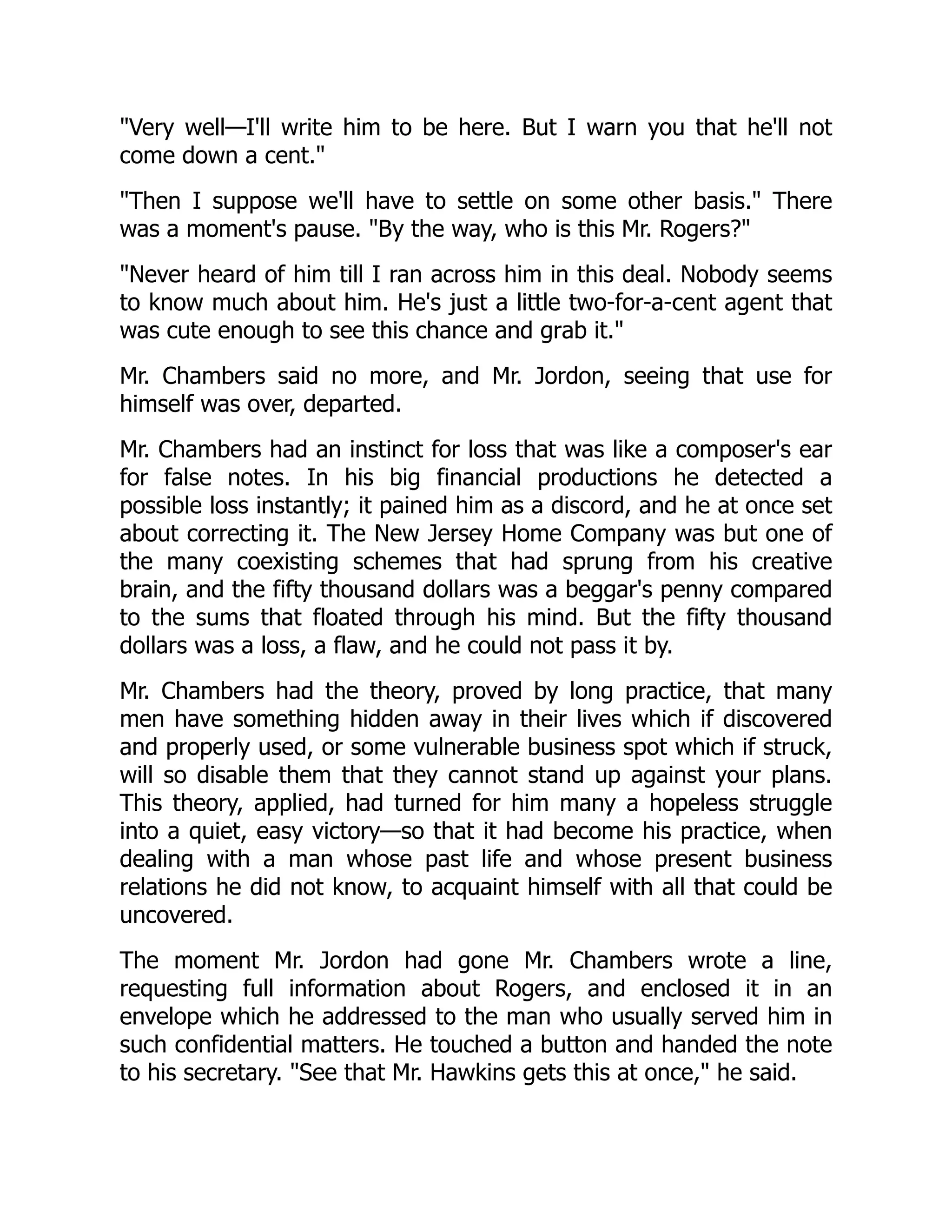 Very well—I'll write him to be here. But I warn you that he'll not
come down a cent.
Then I suppose we'll have to settle on some other basis. There
was a moment's pause. By the way, who is this Mr. Rogers?
Never heard of him till I ran across him in this deal. Nobody seems
to know much about him. He's just a little two-for-a-cent agent that
was cute enough to see this chance and grab it.
Mr. Chambers said no more, and Mr. Jordon, seeing that use for
himself was over, departed.
Mr. Chambers had an instinct for loss that was like a composer's ear
for false notes. In his big financial productions he detected a
possible loss instantly; it pained him as a discord, and he at once set
about correcting it. The New Jersey Home Company was but one of
the many coexisting schemes that had sprung from his creative
brain, and the fifty thousand dollars was a beggar's penny compared
to the sums that floated through his mind. But the fifty thousand
dollars was a loss, a flaw, and he could not pass it by.
Mr. Chambers had the theory, proved by long practice, that many
men have something hidden away in their lives which if discovered
and properly used, or some vulnerable business spot which if struck,
will so disable them that they cannot stand up against your plans.
This theory, applied, had turned for him many a hopeless struggle
into a quiet, easy victory—so that it had become his practice, when
dealing with a man whose past life and whose present business
relations he did not know, to acquaint himself with all that could be
uncovered.
The moment Mr. Jordon had gone Mr. Chambers wrote a line,
requesting full information about Rogers, and enclosed it in an
envelope which he addressed to the man who usually served him in
such confidential matters. He touched a button and handed the note
to his secretary. See that Mr. Hawkins gets this at once, he said.
 
