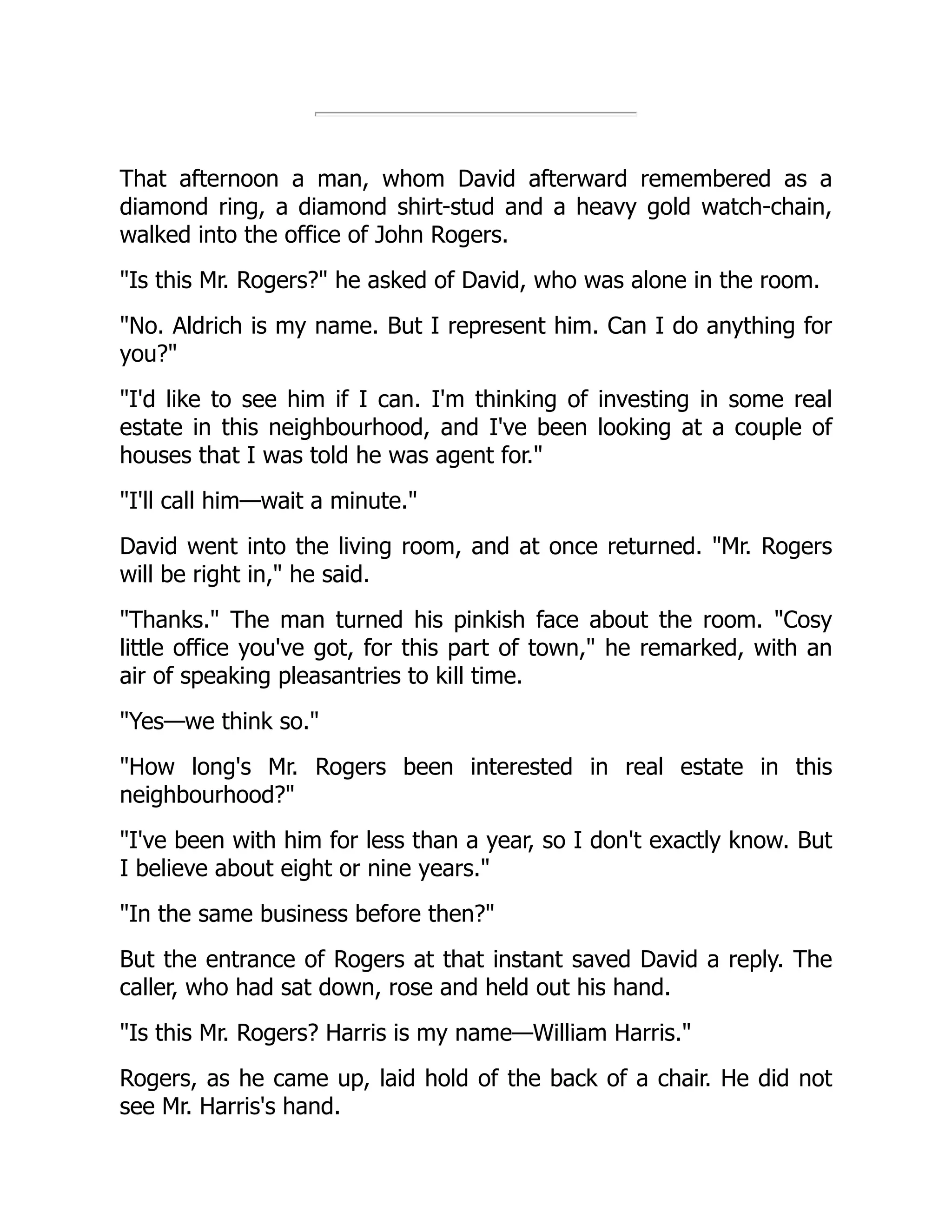 That afternoon a man, whom David afterward remembered as a
diamond ring, a diamond shirt-stud and a heavy gold watch-chain,
walked into the office of John Rogers.
Is this Mr. Rogers? he asked of David, who was alone in the room.
No. Aldrich is my name. But I represent him. Can I do anything for
you?
I'd like to see him if I can. I'm thinking of investing in some real
estate in this neighbourhood, and I've been looking at a couple of
houses that I was told he was agent for.
I'll call him—wait a minute.
David went into the living room, and at once returned. Mr. Rogers
will be right in, he said.
Thanks. The man turned his pinkish face about the room. Cosy
little office you've got, for this part of town, he remarked, with an
air of speaking pleasantries to kill time.
Yes—we think so.
How long's Mr. Rogers been interested in real estate in this
neighbourhood?
I've been with him for less than a year, so I don't exactly know. But
I believe about eight or nine years.
In the same business before then?
But the entrance of Rogers at that instant saved David a reply. The
caller, who had sat down, rose and held out his hand.
Is this Mr. Rogers? Harris is my name—William Harris.
Rogers, as he came up, laid hold of the back of a chair. He did not
see Mr. Harris's hand.
 