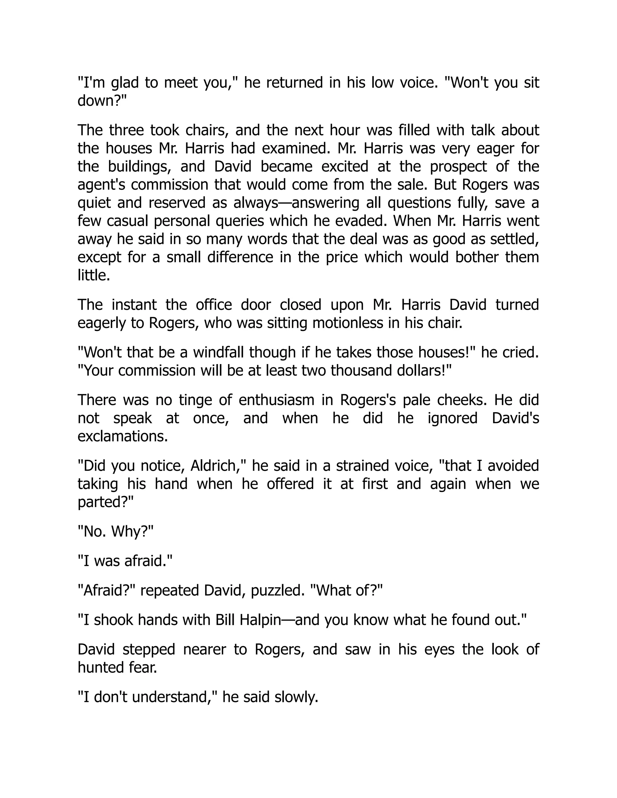 I'm glad to meet you, he returned in his low voice. Won't you sit
down?
The three took chairs, and the next hour was filled with talk about
the houses Mr. Harris had examined. Mr. Harris was very eager for
the buildings, and David became excited at the prospect of the
agent's commission that would come from the sale. But Rogers was
quiet and reserved as always—answering all questions fully, save a
few casual personal queries which he evaded. When Mr. Harris went
away he said in so many words that the deal was as good as settled,
except for a small difference in the price which would bother them
little.
The instant the office door closed upon Mr. Harris David turned
eagerly to Rogers, who was sitting motionless in his chair.
Won't that be a windfall though if he takes those houses! he cried.
Your commission will be at least two thousand dollars!
There was no tinge of enthusiasm in Rogers's pale cheeks. He did
not speak at once, and when he did he ignored David's
exclamations.
Did you notice, Aldrich, he said in a strained voice, that I avoided
taking his hand when he offered it at first and again when we
parted?
No. Why?
I was afraid.
Afraid? repeated David, puzzled. What of?
I shook hands with Bill Halpin—and you know what he found out.
David stepped nearer to Rogers, and saw in his eyes the look of
hunted fear.
I don't understand, he said slowly.
 