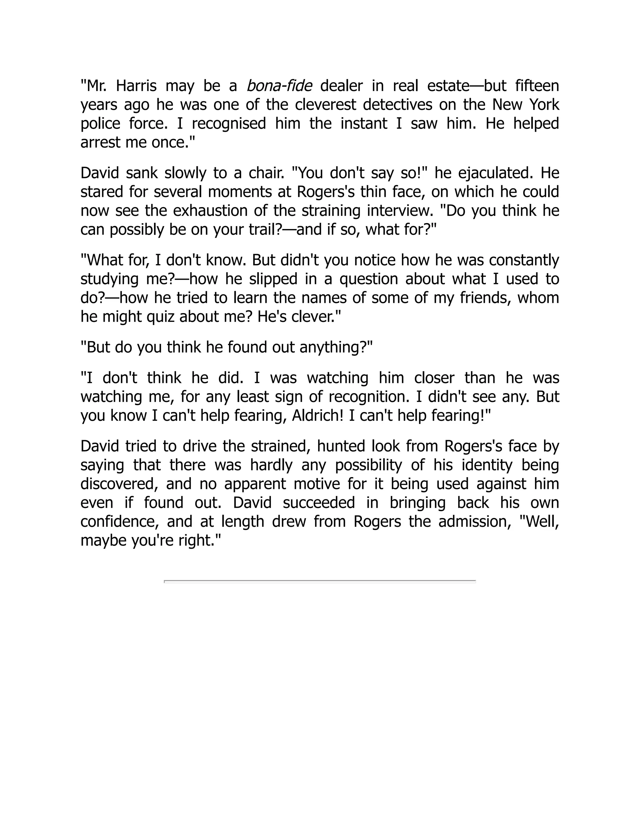 Mr. Harris may be a bona-fide dealer in real estate—but fifteen
years ago he was one of the cleverest detectives on the New York
police force. I recognised him the instant I saw him. He helped
arrest me once.
David sank slowly to a chair. You don't say so! he ejaculated. He
stared for several moments at Rogers's thin face, on which he could
now see the exhaustion of the straining interview. Do you think he
can possibly be on your trail?—and if so, what for?
What for, I don't know. But didn't you notice how he was constantly
studying me?—how he slipped in a question about what I used to
do?—how he tried to learn the names of some of my friends, whom
he might quiz about me? He's clever.
But do you think he found out anything?
I don't think he did. I was watching him closer than he was
watching me, for any least sign of recognition. I didn't see any. But
you know I can't help fearing, Aldrich! I can't help fearing!
David tried to drive the strained, hunted look from Rogers's face by
saying that there was hardly any possibility of his identity being
discovered, and no apparent motive for it being used against him
even if found out. David succeeded in bringing back his own
confidence, and at length drew from Rogers the admission, Well,
maybe you're right.
 