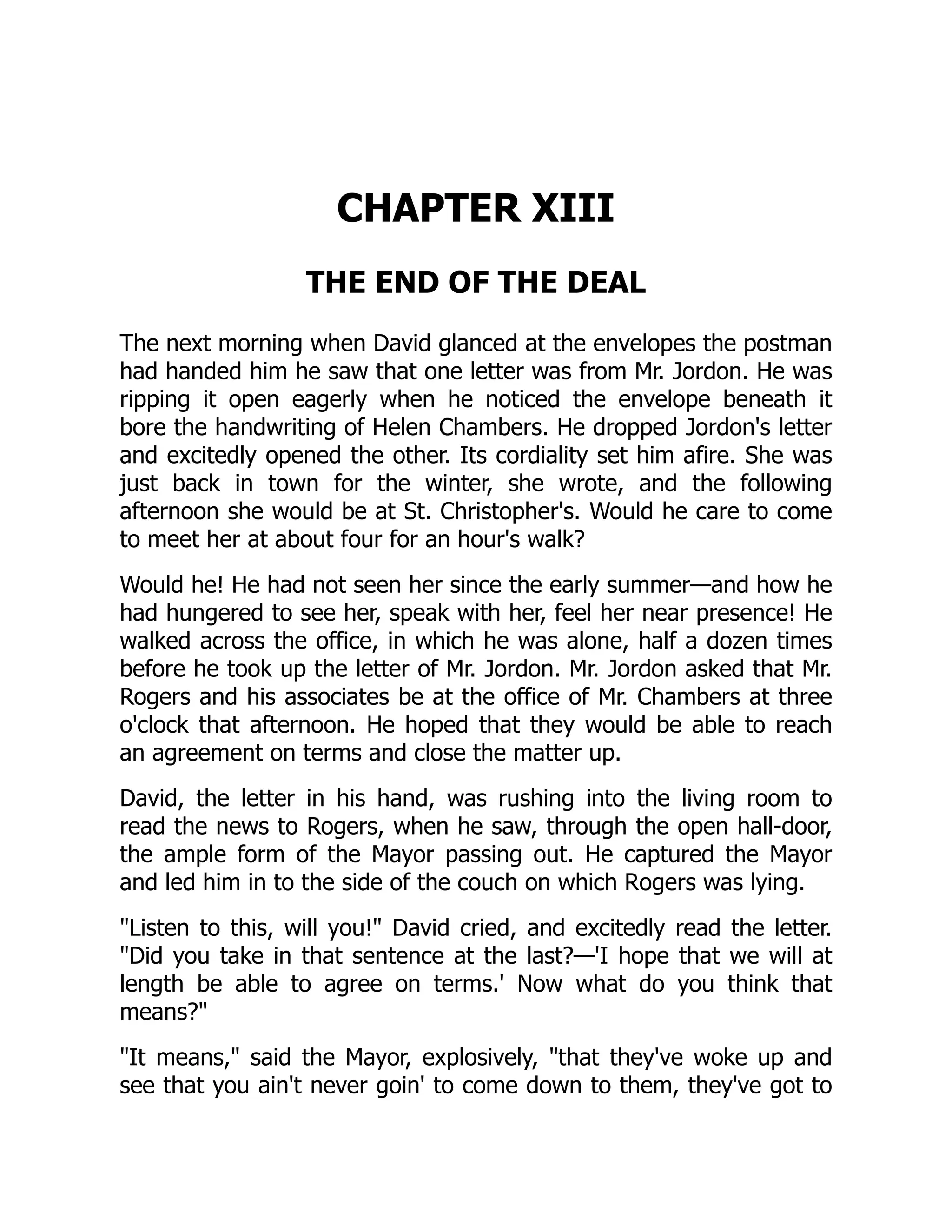 CHAPTER XIII
THE END OF THE DEAL
The next morning when David glanced at the envelopes the postman
had handed him he saw that one letter was from Mr. Jordon. He was
ripping it open eagerly when he noticed the envelope beneath it
bore the handwriting of Helen Chambers. He dropped Jordon's letter
and excitedly opened the other. Its cordiality set him afire. She was
just back in town for the winter, she wrote, and the following
afternoon she would be at St. Christopher's. Would he care to come
to meet her at about four for an hour's walk?
Would he! He had not seen her since the early summer—and how he
had hungered to see her, speak with her, feel her near presence! He
walked across the office, in which he was alone, half a dozen times
before he took up the letter of Mr. Jordon. Mr. Jordon asked that Mr.
Rogers and his associates be at the office of Mr. Chambers at three
o'clock that afternoon. He hoped that they would be able to reach
an agreement on terms and close the matter up.
David, the letter in his hand, was rushing into the living room to
read the news to Rogers, when he saw, through the open hall-door,
the ample form of the Mayor passing out. He captured the Mayor
and led him in to the side of the couch on which Rogers was lying.
Listen to this, will you! David cried, and excitedly read the letter.
Did you take in that sentence at the last?—'I hope that we will at
length be able to agree on terms.' Now what do you think that
means?
It means, said the Mayor, explosively, that they've woke up and
see that you ain't never goin' to come down to them, they've got to
 