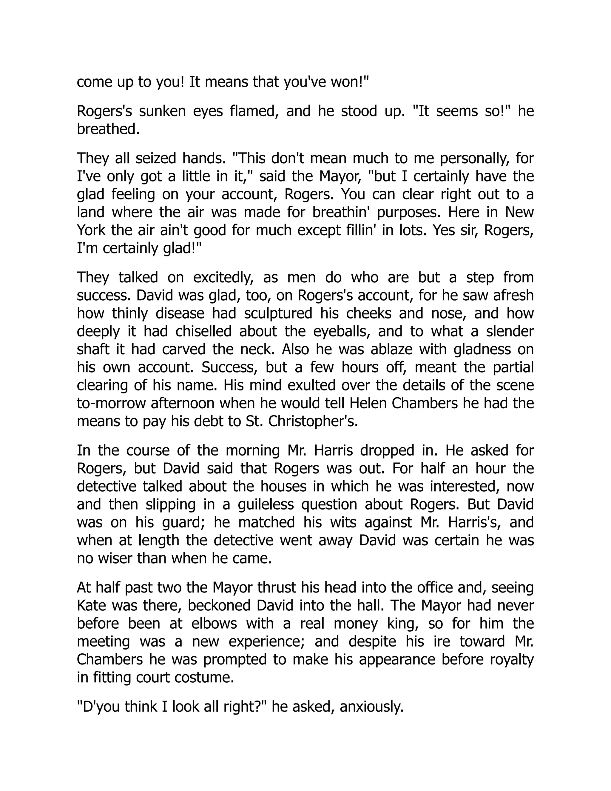 come up to you! It means that you've won!
Rogers's sunken eyes flamed, and he stood up. It seems so! he
breathed.
They all seized hands. This don't mean much to me personally, for
I've only got a little in it, said the Mayor, but I certainly have the
glad feeling on your account, Rogers. You can clear right out to a
land where the air was made for breathin' purposes. Here in New
York the air ain't good for much except fillin' in lots. Yes sir, Rogers,
I'm certainly glad!
They talked on excitedly, as men do who are but a step from
success. David was glad, too, on Rogers's account, for he saw afresh
how thinly disease had sculptured his cheeks and nose, and how
deeply it had chiselled about the eyeballs, and to what a slender
shaft it had carved the neck. Also he was ablaze with gladness on
his own account. Success, but a few hours off, meant the partial
clearing of his name. His mind exulted over the details of the scene
to-morrow afternoon when he would tell Helen Chambers he had the
means to pay his debt to St. Christopher's.
In the course of the morning Mr. Harris dropped in. He asked for
Rogers, but David said that Rogers was out. For half an hour the
detective talked about the houses in which he was interested, now
and then slipping in a guileless question about Rogers. But David
was on his guard; he matched his wits against Mr. Harris's, and
when at length the detective went away David was certain he was
no wiser than when he came.
At half past two the Mayor thrust his head into the office and, seeing
Kate was there, beckoned David into the hall. The Mayor had never
before been at elbows with a real money king, so for him the
meeting was a new experience; and despite his ire toward Mr.
Chambers he was prompted to make his appearance before royalty
in fitting court costume.
D'you think I look all right? he asked, anxiously.
 