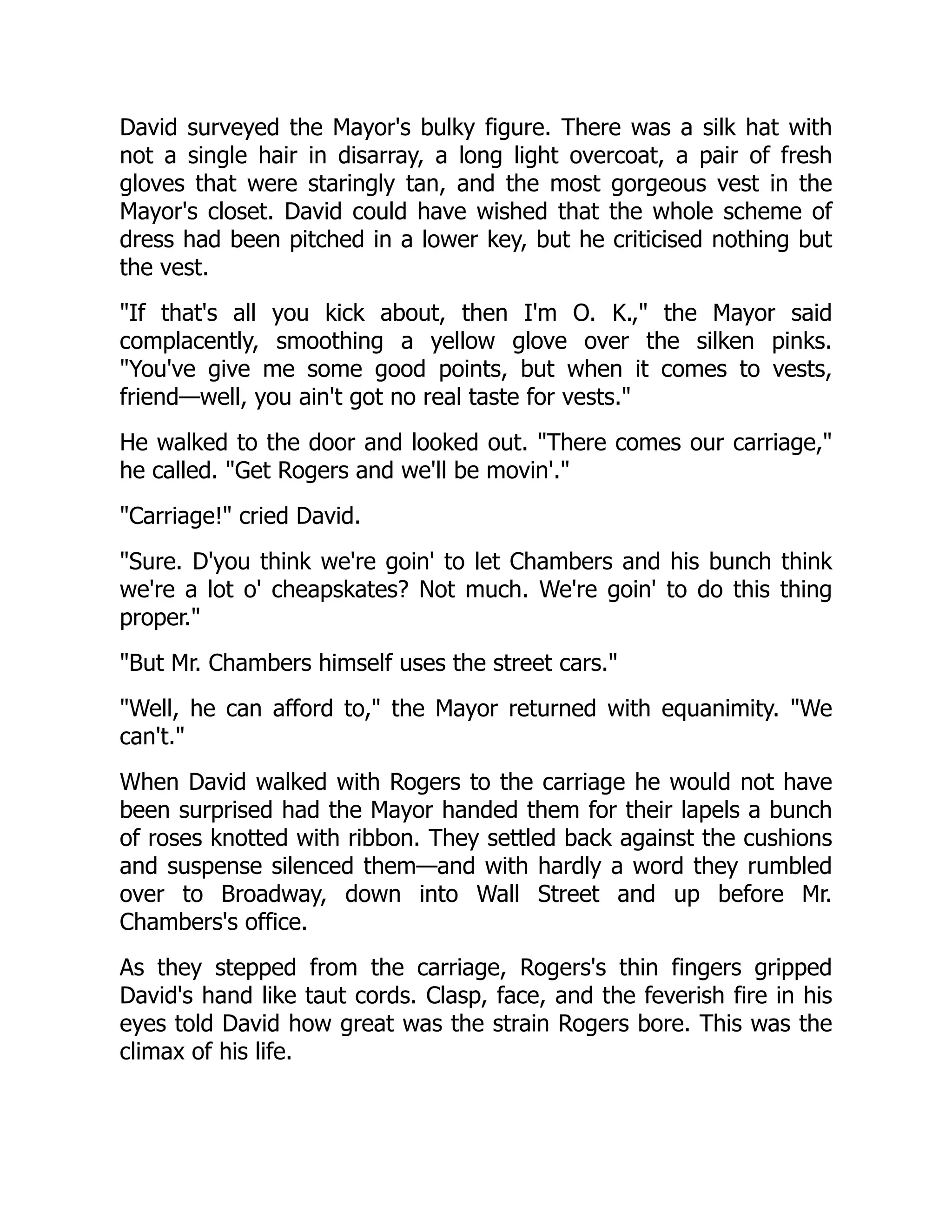 David surveyed the Mayor's bulky figure. There was a silk hat with
not a single hair in disarray, a long light overcoat, a pair of fresh
gloves that were staringly tan, and the most gorgeous vest in the
Mayor's closet. David could have wished that the whole scheme of
dress had been pitched in a lower key, but he criticised nothing but
the vest.
If that's all you kick about, then I'm O. K., the Mayor said
complacently, smoothing a yellow glove over the silken pinks.
You've give me some good points, but when it comes to vests,
friend—well, you ain't got no real taste for vests.
He walked to the door and looked out. There comes our carriage,
he called. Get Rogers and we'll be movin'.
Carriage! cried David.
Sure. D'you think we're goin' to let Chambers and his bunch think
we're a lot o' cheapskates? Not much. We're goin' to do this thing
proper.
But Mr. Chambers himself uses the street cars.
Well, he can afford to, the Mayor returned with equanimity. We
can't.
When David walked with Rogers to the carriage he would not have
been surprised had the Mayor handed them for their lapels a bunch
of roses knotted with ribbon. They settled back against the cushions
and suspense silenced them—and with hardly a word they rumbled
over to Broadway, down into Wall Street and up before Mr.
Chambers's office.
As they stepped from the carriage, Rogers's thin fingers gripped
David's hand like taut cords. Clasp, face, and the feverish fire in his
eyes told David how great was the strain Rogers bore. This was the
climax of his life.
 