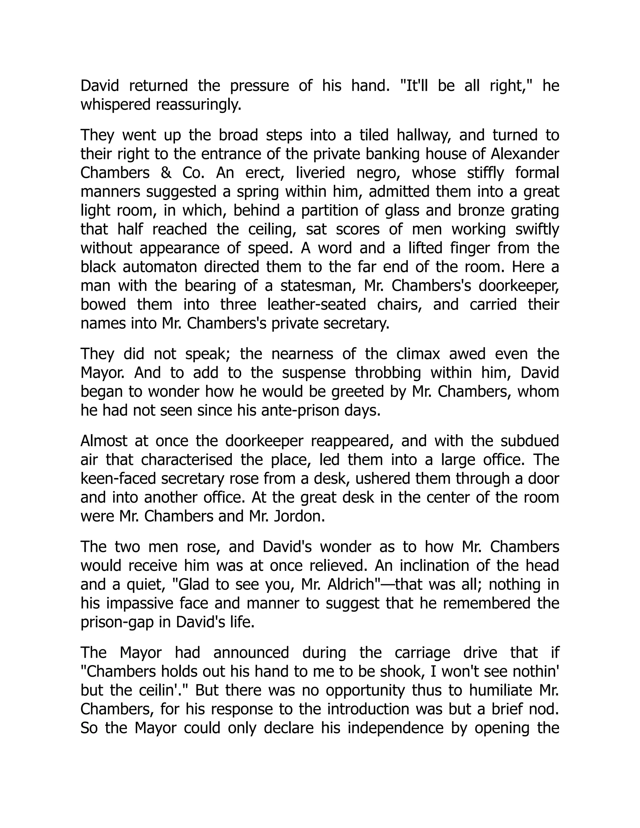 David returned the pressure of his hand. It'll be all right, he
whispered reassuringly.
They went up the broad steps into a tiled hallway, and turned to
their right to the entrance of the private banking house of Alexander
Chambers  Co. An erect, liveried negro, whose stiffly formal
manners suggested a spring within him, admitted them into a great
light room, in which, behind a partition of glass and bronze grating
that half reached the ceiling, sat scores of men working swiftly
without appearance of speed. A word and a lifted finger from the
black automaton directed them to the far end of the room. Here a
man with the bearing of a statesman, Mr. Chambers's doorkeeper,
bowed them into three leather-seated chairs, and carried their
names into Mr. Chambers's private secretary.
They did not speak; the nearness of the climax awed even the
Mayor. And to add to the suspense throbbing within him, David
began to wonder how he would be greeted by Mr. Chambers, whom
he had not seen since his ante-prison days.
Almost at once the doorkeeper reappeared, and with the subdued
air that characterised the place, led them into a large office. The
keen-faced secretary rose from a desk, ushered them through a door
and into another office. At the great desk in the center of the room
were Mr. Chambers and Mr. Jordon.
The two men rose, and David's wonder as to how Mr. Chambers
would receive him was at once relieved. An inclination of the head
and a quiet, Glad to see you, Mr. Aldrich—that was all; nothing in
his impassive face and manner to suggest that he remembered the
prison-gap in David's life.
The Mayor had announced during the carriage drive that if
Chambers holds out his hand to me to be shook, I won't see nothin'
but the ceilin'. But there was no opportunity thus to humiliate Mr.
Chambers, for his response to the introduction was but a brief nod.
So the Mayor could only declare his independence by opening the
 