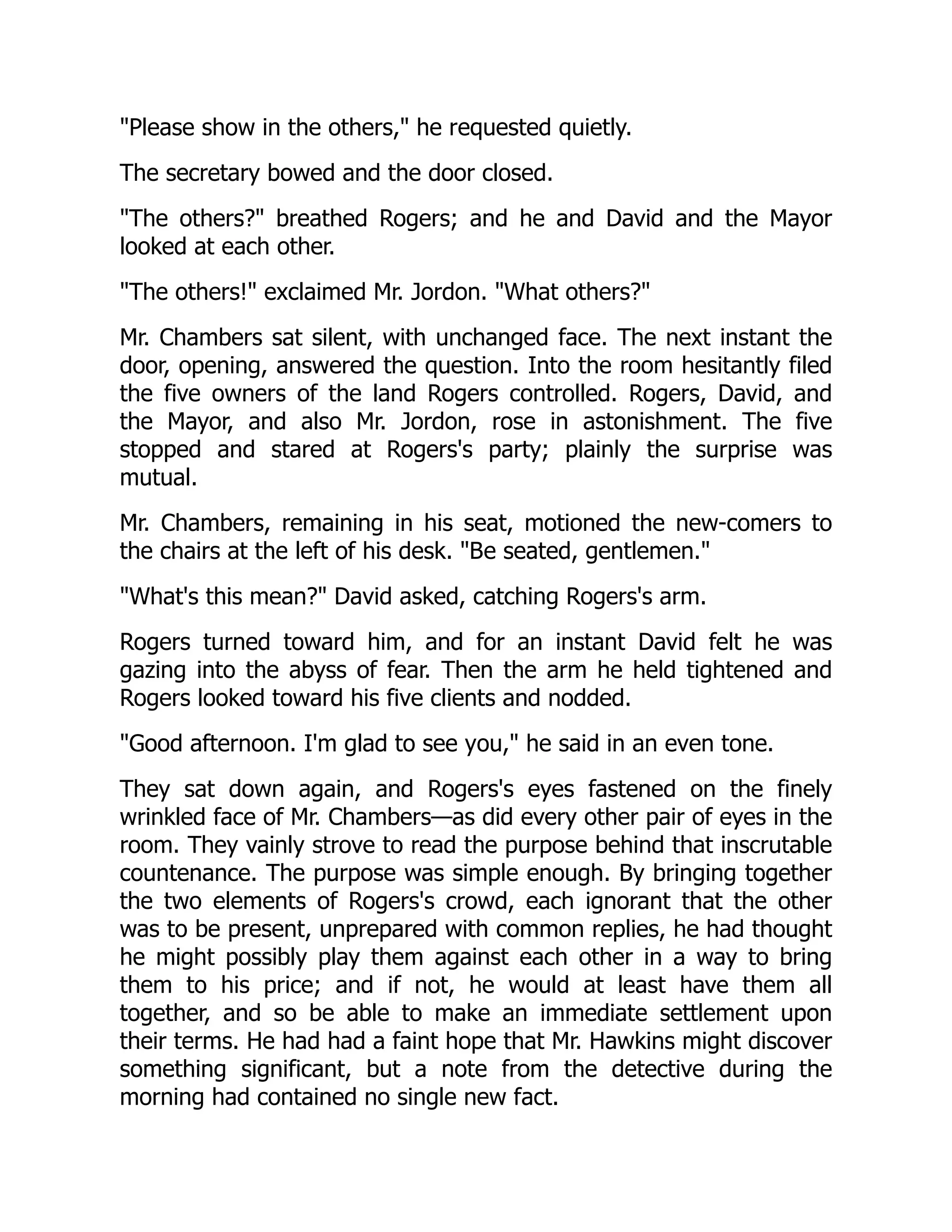 Please show in the others, he requested quietly.
The secretary bowed and the door closed.
The others? breathed Rogers; and he and David and the Mayor
looked at each other.
The others! exclaimed Mr. Jordon. What others?
Mr. Chambers sat silent, with unchanged face. The next instant the
door, opening, answered the question. Into the room hesitantly filed
the five owners of the land Rogers controlled. Rogers, David, and
the Mayor, and also Mr. Jordon, rose in astonishment. The five
stopped and stared at Rogers's party; plainly the surprise was
mutual.
Mr. Chambers, remaining in his seat, motioned the new-comers to
the chairs at the left of his desk. Be seated, gentlemen.
What's this mean? David asked, catching Rogers's arm.
Rogers turned toward him, and for an instant David felt he was
gazing into the abyss of fear. Then the arm he held tightened and
Rogers looked toward his five clients and nodded.
Good afternoon. I'm glad to see you, he said in an even tone.
They sat down again, and Rogers's eyes fastened on the finely
wrinkled face of Mr. Chambers—as did every other pair of eyes in the
room. They vainly strove to read the purpose behind that inscrutable
countenance. The purpose was simple enough. By bringing together
the two elements of Rogers's crowd, each ignorant that the other
was to be present, unprepared with common replies, he had thought
he might possibly play them against each other in a way to bring
them to his price; and if not, he would at least have them all
together, and so be able to make an immediate settlement upon
their terms. He had had a faint hope that Mr. Hawkins might discover
something significant, but a note from the detective during the
morning had contained no single new fact.
 