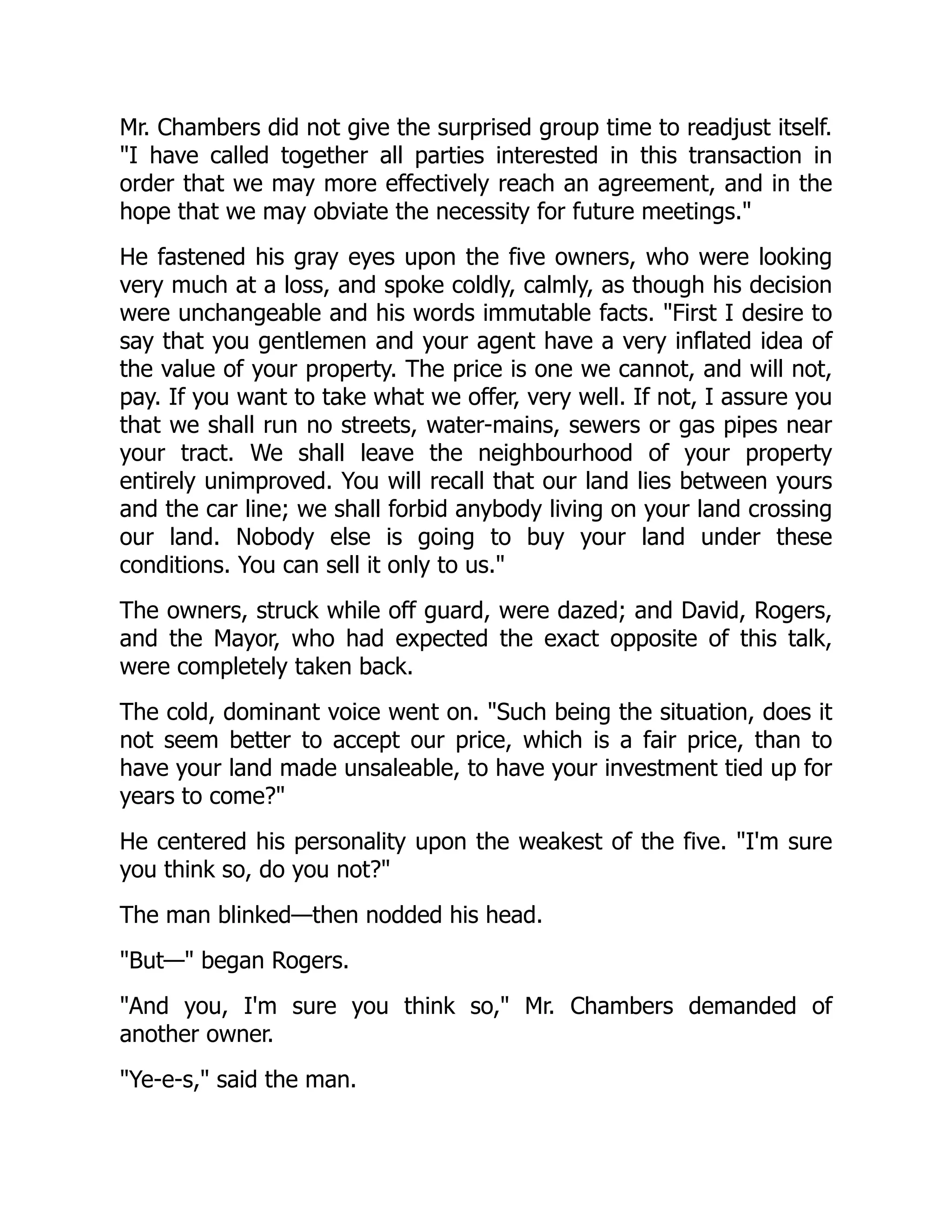 Mr. Chambers did not give the surprised group time to readjust itself.
I have called together all parties interested in this transaction in
order that we may more effectively reach an agreement, and in the
hope that we may obviate the necessity for future meetings.
He fastened his gray eyes upon the five owners, who were looking
very much at a loss, and spoke coldly, calmly, as though his decision
were unchangeable and his words immutable facts. First I desire to
say that you gentlemen and your agent have a very inflated idea of
the value of your property. The price is one we cannot, and will not,
pay. If you want to take what we offer, very well. If not, I assure you
that we shall run no streets, water-mains, sewers or gas pipes near
your tract. We shall leave the neighbourhood of your property
entirely unimproved. You will recall that our land lies between yours
and the car line; we shall forbid anybody living on your land crossing
our land. Nobody else is going to buy your land under these
conditions. You can sell it only to us.
The owners, struck while off guard, were dazed; and David, Rogers,
and the Mayor, who had expected the exact opposite of this talk,
were completely taken back.
The cold, dominant voice went on. Such being the situation, does it
not seem better to accept our price, which is a fair price, than to
have your land made unsaleable, to have your investment tied up for
years to come?
He centered his personality upon the weakest of the five. I'm sure
you think so, do you not?
The man blinked—then nodded his head.
But— began Rogers.
And you, I'm sure you think so, Mr. Chambers demanded of
another owner.
Ye-e-s, said the man.
 