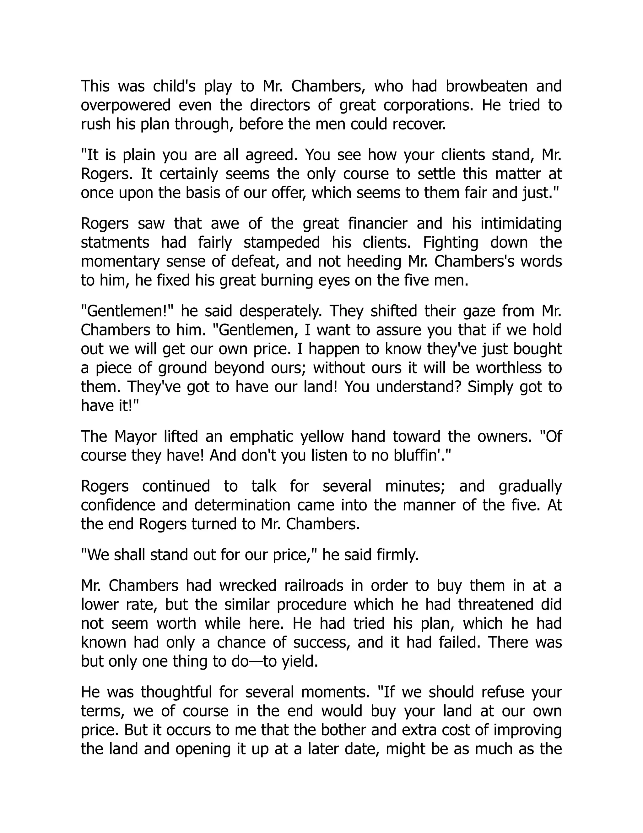 This was child's play to Mr. Chambers, who had browbeaten and
overpowered even the directors of great corporations. He tried to
rush his plan through, before the men could recover.
It is plain you are all agreed. You see how your clients stand, Mr.
Rogers. It certainly seems the only course to settle this matter at
once upon the basis of our offer, which seems to them fair and just.
Rogers saw that awe of the great financier and his intimidating
statments had fairly stampeded his clients. Fighting down the
momentary sense of defeat, and not heeding Mr. Chambers's words
to him, he fixed his great burning eyes on the five men.
Gentlemen! he said desperately. They shifted their gaze from Mr.
Chambers to him. Gentlemen, I want to assure you that if we hold
out we will get our own price. I happen to know they've just bought
a piece of ground beyond ours; without ours it will be worthless to
them. They've got to have our land! You understand? Simply got to
have it!
The Mayor lifted an emphatic yellow hand toward the owners. Of
course they have! And don't you listen to no bluffin'.
Rogers continued to talk for several minutes; and gradually
confidence and determination came into the manner of the five. At
the end Rogers turned to Mr. Chambers.
We shall stand out for our price, he said firmly.
Mr. Chambers had wrecked railroads in order to buy them in at a
lower rate, but the similar procedure which he had threatened did
not seem worth while here. He had tried his plan, which he had
known had only a chance of success, and it had failed. There was
but only one thing to do—to yield.
He was thoughtful for several moments. If we should refuse your
terms, we of course in the end would buy your land at our own
price. But it occurs to me that the bother and extra cost of improving
the land and opening it up at a later date, might be as much as the
 