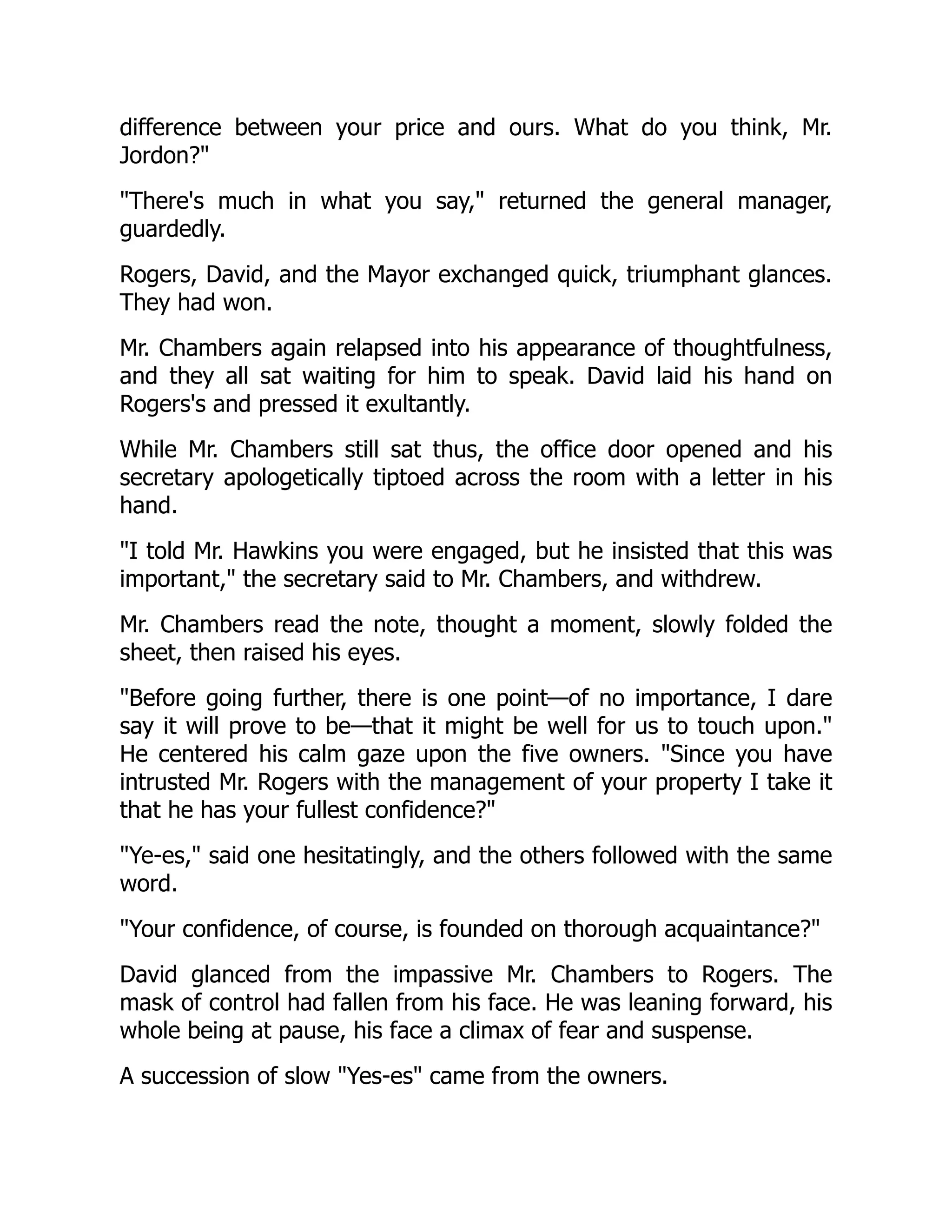 difference between your price and ours. What do you think, Mr.
Jordon?
There's much in what you say, returned the general manager,
guardedly.
Rogers, David, and the Mayor exchanged quick, triumphant glances.
They had won.
Mr. Chambers again relapsed into his appearance of thoughtfulness,
and they all sat waiting for him to speak. David laid his hand on
Rogers's and pressed it exultantly.
While Mr. Chambers still sat thus, the office door opened and his
secretary apologetically tiptoed across the room with a letter in his
hand.
I told Mr. Hawkins you were engaged, but he insisted that this was
important, the secretary said to Mr. Chambers, and withdrew.
Mr. Chambers read the note, thought a moment, slowly folded the
sheet, then raised his eyes.
Before going further, there is one point—of no importance, I dare
say it will prove to be—that it might be well for us to touch upon.
He centered his calm gaze upon the five owners. Since you have
intrusted Mr. Rogers with the management of your property I take it
that he has your fullest confidence?
Ye-es, said one hesitatingly, and the others followed with the same
word.
Your confidence, of course, is founded on thorough acquaintance?
David glanced from the impassive Mr. Chambers to Rogers. The
mask of control had fallen from his face. He was leaning forward, his
whole being at pause, his face a climax of fear and suspense.
A succession of slow Yes-es came from the owners.
 