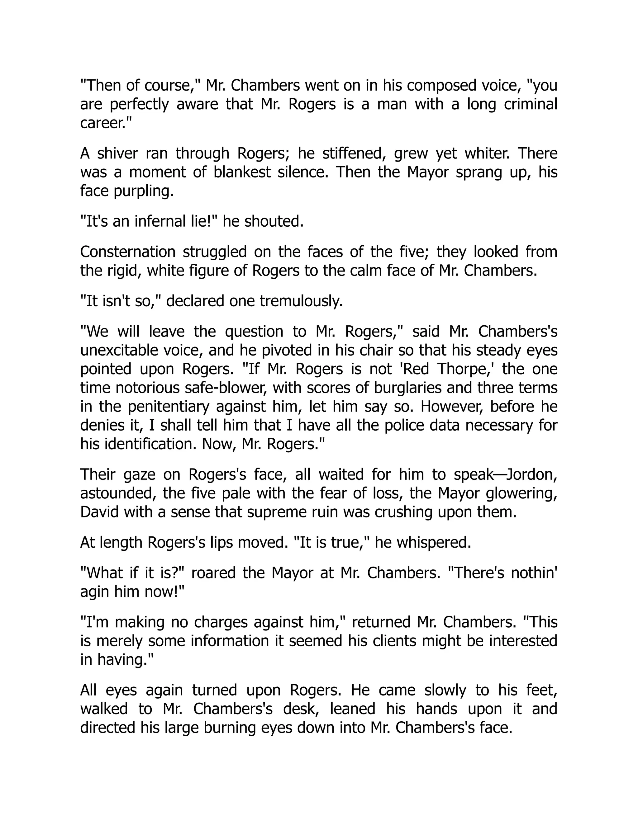 Then of course, Mr. Chambers went on in his composed voice, you
are perfectly aware that Mr. Rogers is a man with a long criminal
career.
A shiver ran through Rogers; he stiffened, grew yet whiter. There
was a moment of blankest silence. Then the Mayor sprang up, his
face purpling.
It's an infernal lie! he shouted.
Consternation struggled on the faces of the five; they looked from
the rigid, white figure of Rogers to the calm face of Mr. Chambers.
It isn't so, declared one tremulously.
We will leave the question to Mr. Rogers, said Mr. Chambers's
unexcitable voice, and he pivoted in his chair so that his steady eyes
pointed upon Rogers. If Mr. Rogers is not 'Red Thorpe,' the one
time notorious safe-blower, with scores of burglaries and three terms
in the penitentiary against him, let him say so. However, before he
denies it, I shall tell him that I have all the police data necessary for
his identification. Now, Mr. Rogers.
Their gaze on Rogers's face, all waited for him to speak—Jordon,
astounded, the five pale with the fear of loss, the Mayor glowering,
David with a sense that supreme ruin was crushing upon them.
At length Rogers's lips moved. It is true, he whispered.
What if it is? roared the Mayor at Mr. Chambers. There's nothin'
agin him now!
I'm making no charges against him, returned Mr. Chambers. This
is merely some information it seemed his clients might be interested
in having.
All eyes again turned upon Rogers. He came slowly to his feet,
walked to Mr. Chambers's desk, leaned his hands upon it and
directed his large burning eyes down into Mr. Chambers's face.
 