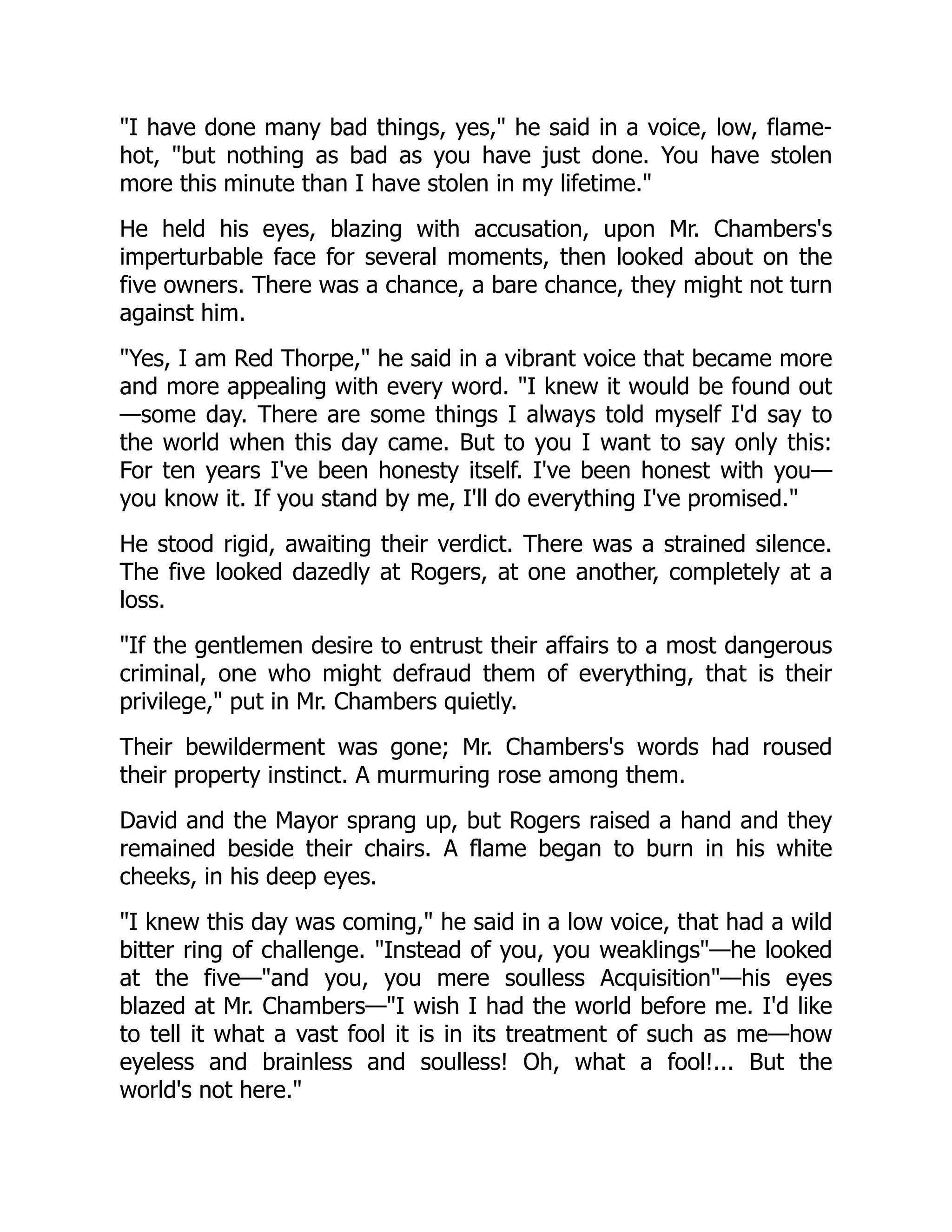 I have done many bad things, yes, he said in a voice, low, flame-
hot, but nothing as bad as you have just done. You have stolen
more this minute than I have stolen in my lifetime.
He held his eyes, blazing with accusation, upon Mr. Chambers's
imperturbable face for several moments, then looked about on the
five owners. There was a chance, a bare chance, they might not turn
against him.
Yes, I am Red Thorpe, he said in a vibrant voice that became more
and more appealing with every word. I knew it would be found out
—some day. There are some things I always told myself I'd say to
the world when this day came. But to you I want to say only this:
For ten years I've been honesty itself. I've been honest with you—
you know it. If you stand by me, I'll do everything I've promised.
He stood rigid, awaiting their verdict. There was a strained silence.
The five looked dazedly at Rogers, at one another, completely at a
loss.
If the gentlemen desire to entrust their affairs to a most dangerous
criminal, one who might defraud them of everything, that is their
privilege, put in Mr. Chambers quietly.
Their bewilderment was gone; Mr. Chambers's words had roused
their property instinct. A murmuring rose among them.
David and the Mayor sprang up, but Rogers raised a hand and they
remained beside their chairs. A flame began to burn in his white
cheeks, in his deep eyes.
I knew this day was coming, he said in a low voice, that had a wild
bitter ring of challenge. Instead of you, you weaklings—he looked
at the five—and you, you mere soulless Acquisition—his eyes
blazed at Mr. Chambers—I wish I had the world before me. I'd like
to tell it what a vast fool it is in its treatment of such as me—how
eyeless and brainless and soulless! Oh, what a fool!... But the
world's not here.
 
