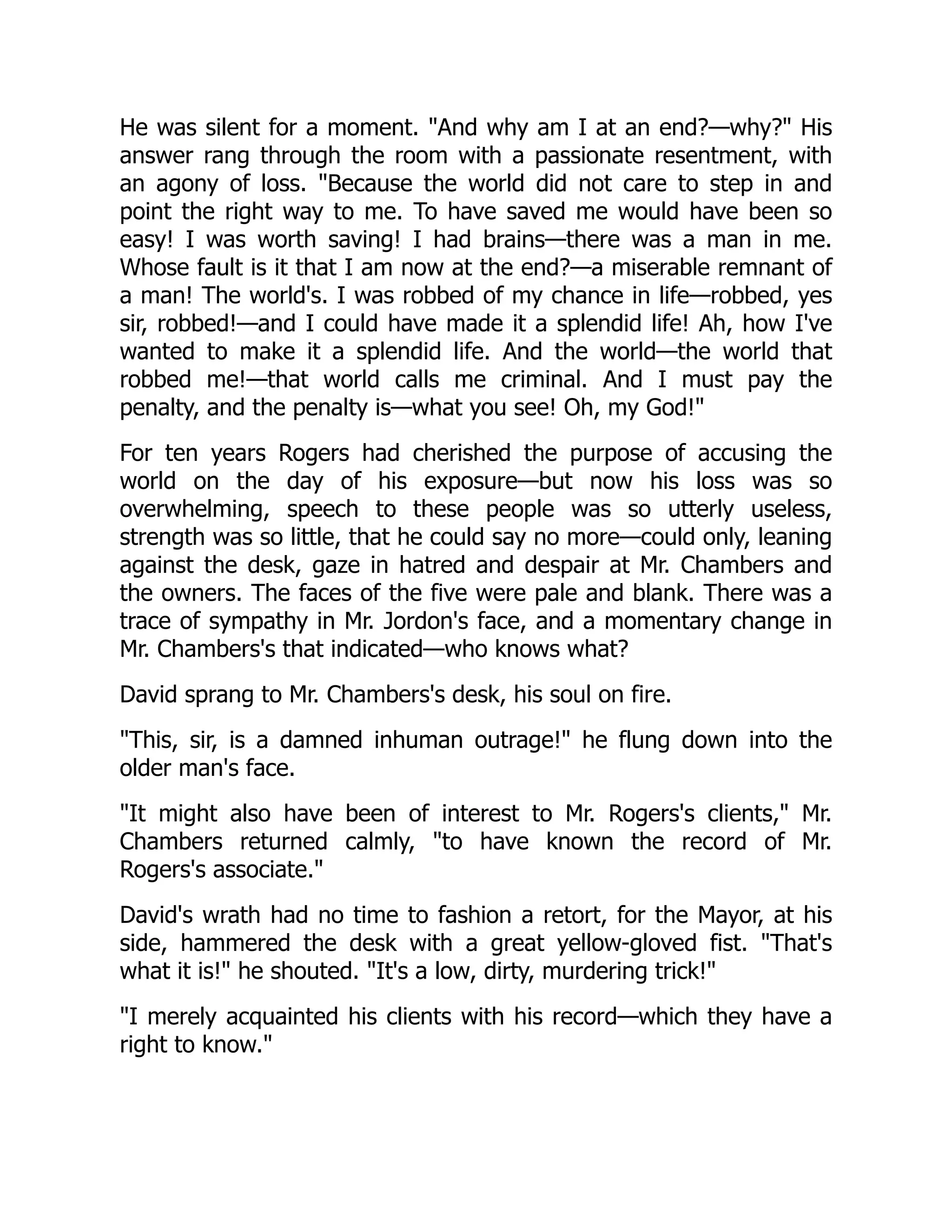 He was silent for a moment. And why am I at an end?—why? His
answer rang through the room with a passionate resentment, with
an agony of loss. Because the world did not care to step in and
point the right way to me. To have saved me would have been so
easy! I was worth saving! I had brains—there was a man in me.
Whose fault is it that I am now at the end?—a miserable remnant of
a man! The world's. I was robbed of my chance in life—robbed, yes
sir, robbed!—and I could have made it a splendid life! Ah, how I've
wanted to make it a splendid life. And the world—the world that
robbed me!—that world calls me criminal. And I must pay the
penalty, and the penalty is—what you see! Oh, my God!
For ten years Rogers had cherished the purpose of accusing the
world on the day of his exposure—but now his loss was so
overwhelming, speech to these people was so utterly useless,
strength was so little, that he could say no more—could only, leaning
against the desk, gaze in hatred and despair at Mr. Chambers and
the owners. The faces of the five were pale and blank. There was a
trace of sympathy in Mr. Jordon's face, and a momentary change in
Mr. Chambers's that indicated—who knows what?
David sprang to Mr. Chambers's desk, his soul on fire.
This, sir, is a damned inhuman outrage! he flung down into the
older man's face.
It might also have been of interest to Mr. Rogers's clients, Mr.
Chambers returned calmly, to have known the record of Mr.
Rogers's associate.
David's wrath had no time to fashion a retort, for the Mayor, at his
side, hammered the desk with a great yellow-gloved fist. That's
what it is! he shouted. It's a low, dirty, murdering trick!
I merely acquainted his clients with his record—which they have a
right to know.
 