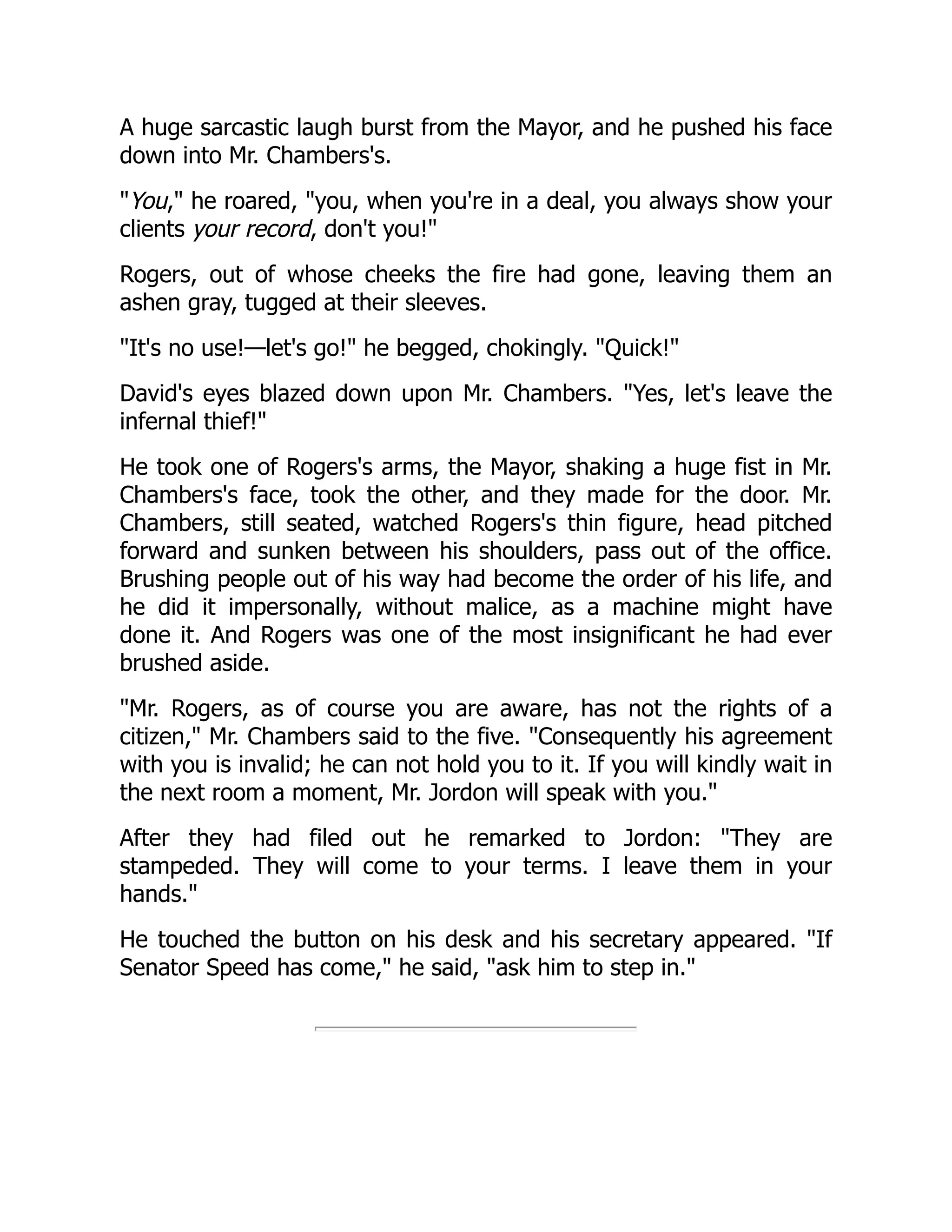 A huge sarcastic laugh burst from the Mayor, and he pushed his face
down into Mr. Chambers's.
You, he roared, you, when you're in a deal, you always show your
clients your record, don't you!
Rogers, out of whose cheeks the fire had gone, leaving them an
ashen gray, tugged at their sleeves.
It's no use!—let's go! he begged, chokingly. Quick!
David's eyes blazed down upon Mr. Chambers. Yes, let's leave the
infernal thief!
He took one of Rogers's arms, the Mayor, shaking a huge fist in Mr.
Chambers's face, took the other, and they made for the door. Mr.
Chambers, still seated, watched Rogers's thin figure, head pitched
forward and sunken between his shoulders, pass out of the office.
Brushing people out of his way had become the order of his life, and
he did it impersonally, without malice, as a machine might have
done it. And Rogers was one of the most insignificant he had ever
brushed aside.
Mr. Rogers, as of course you are aware, has not the rights of a
citizen, Mr. Chambers said to the five. Consequently his agreement
with you is invalid; he can not hold you to it. If you will kindly wait in
the next room a moment, Mr. Jordon will speak with you.
After they had filed out he remarked to Jordon: They are
stampeded. They will come to your terms. I leave them in your
hands.
He touched the button on his desk and his secretary appeared. If
Senator Speed has come, he said, ask him to step in.
 