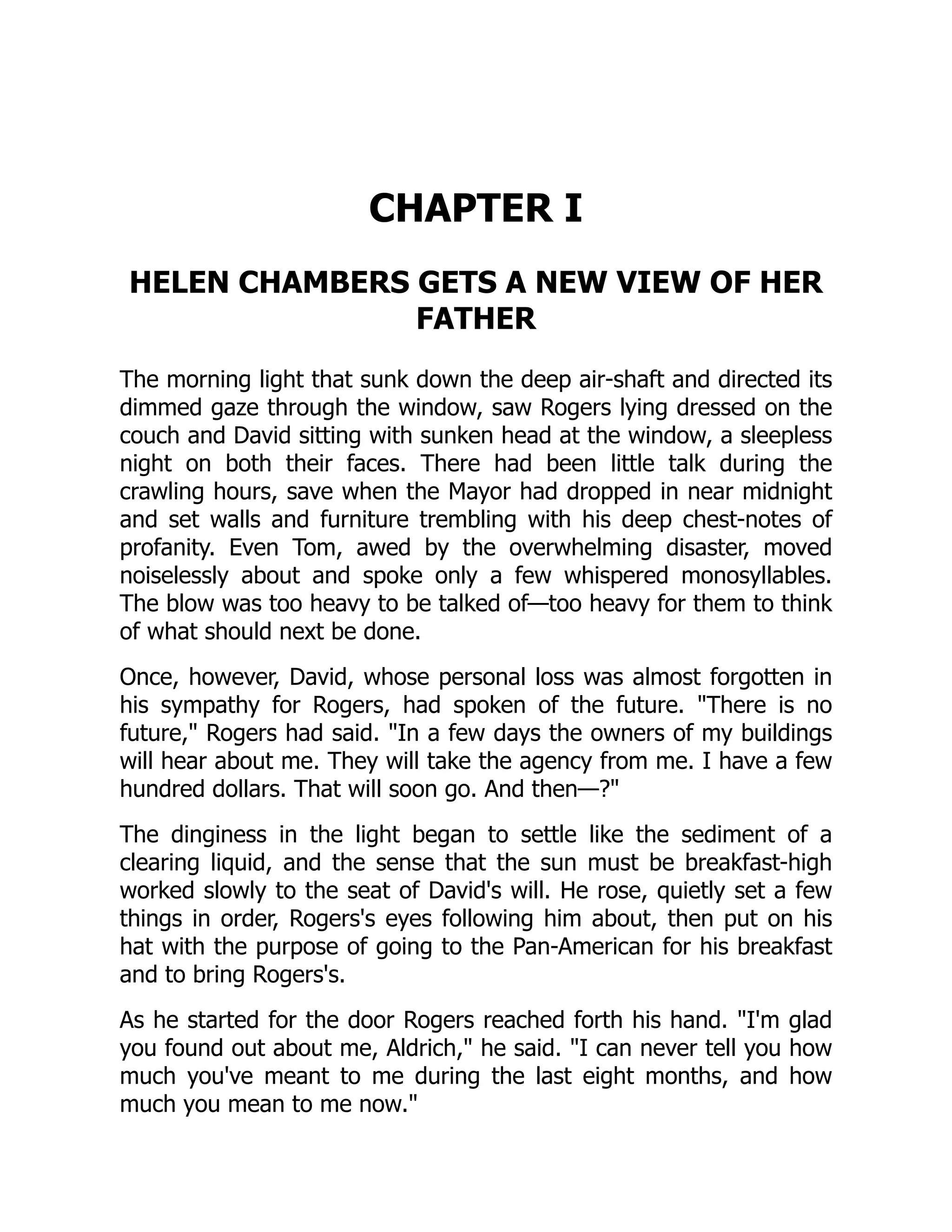 CHAPTER I
HELEN CHAMBERS GETS A NEW VIEW OF HER
FATHER
The morning light that sunk down the deep air-shaft and directed its
dimmed gaze through the window, saw Rogers lying dressed on the
couch and David sitting with sunken head at the window, a sleepless
night on both their faces. There had been little talk during the
crawling hours, save when the Mayor had dropped in near midnight
and set walls and furniture trembling with his deep chest-notes of
profanity. Even Tom, awed by the overwhelming disaster, moved
noiselessly about and spoke only a few whispered monosyllables.
The blow was too heavy to be talked of—too heavy for them to think
of what should next be done.
Once, however, David, whose personal loss was almost forgotten in
his sympathy for Rogers, had spoken of the future. There is no
future, Rogers had said. In a few days the owners of my buildings
will hear about me. They will take the agency from me. I have a few
hundred dollars. That will soon go. And then—?
The dinginess in the light began to settle like the sediment of a
clearing liquid, and the sense that the sun must be breakfast-high
worked slowly to the seat of David's will. He rose, quietly set a few
things in order, Rogers's eyes following him about, then put on his
hat with the purpose of going to the Pan-American for his breakfast
and to bring Rogers's.
As he started for the door Rogers reached forth his hand. I'm glad
you found out about me, Aldrich, he said. I can never tell you how
much you've meant to me during the last eight months, and how
much you mean to me now.
 
