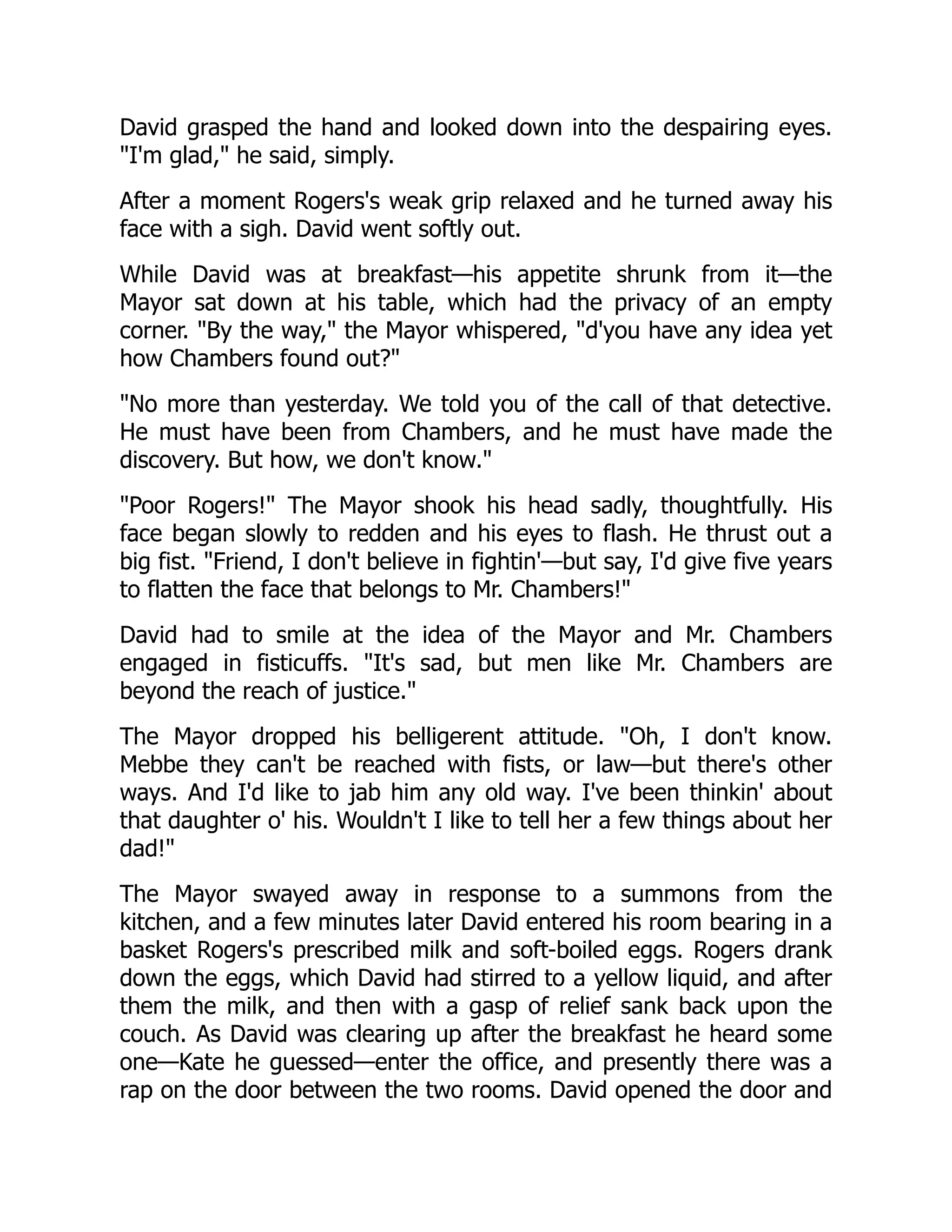 David grasped the hand and looked down into the despairing eyes.
I'm glad, he said, simply.
After a moment Rogers's weak grip relaxed and he turned away his
face with a sigh. David went softly out.
While David was at breakfast—his appetite shrunk from it—the
Mayor sat down at his table, which had the privacy of an empty
corner. By the way, the Mayor whispered, d'you have any idea yet
how Chambers found out?
No more than yesterday. We told you of the call of that detective.
He must have been from Chambers, and he must have made the
discovery. But how, we don't know.
Poor Rogers! The Mayor shook his head sadly, thoughtfully. His
face began slowly to redden and his eyes to flash. He thrust out a
big fist. Friend, I don't believe in fightin'—but say, I'd give five years
to flatten the face that belongs to Mr. Chambers!
David had to smile at the idea of the Mayor and Mr. Chambers
engaged in fisticuffs. It's sad, but men like Mr. Chambers are
beyond the reach of justice.
The Mayor dropped his belligerent attitude. Oh, I don't know.
Mebbe they can't be reached with fists, or law—but there's other
ways. And I'd like to jab him any old way. I've been thinkin' about
that daughter o' his. Wouldn't I like to tell her a few things about her
dad!
The Mayor swayed away in response to a summons from the
kitchen, and a few minutes later David entered his room bearing in a
basket Rogers's prescribed milk and soft-boiled eggs. Rogers drank
down the eggs, which David had stirred to a yellow liquid, and after
them the milk, and then with a gasp of relief sank back upon the
couch. As David was clearing up after the breakfast he heard some
one—Kate he guessed—enter the office, and presently there was a
rap on the door between the two rooms. David opened the door and
 
