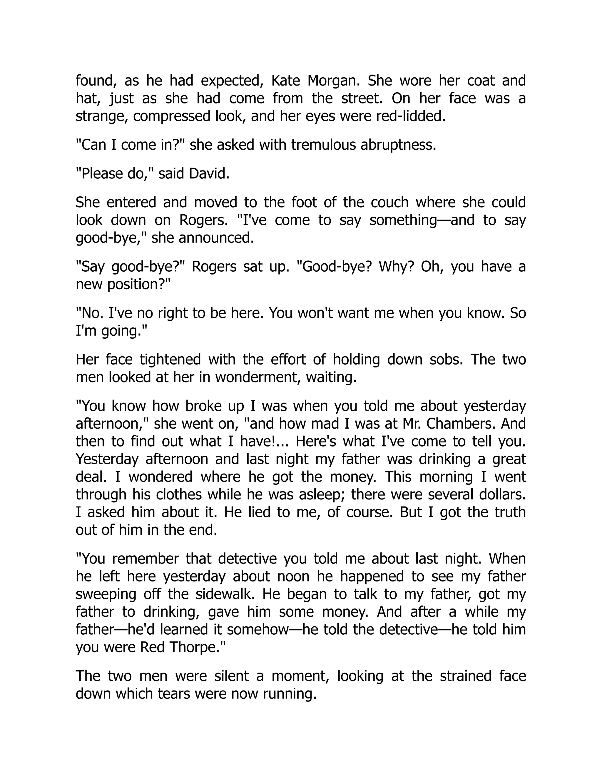 found, as he had expected, Kate Morgan. She wore her coat and
hat, just as she had come from the street. On her face was a
strange, compressed look, and her eyes were red-lidded.
Can I come in? she asked with tremulous abruptness.
Please do, said David.
She entered and moved to the foot of the couch where she could
look down on Rogers. I've come to say something—and to say
good-bye, she announced.
Say good-bye? Rogers sat up. Good-bye? Why? Oh, you have a
new position?
No. I've no right to be here. You won't want me when you know. So
I'm going.
Her face tightened with the effort of holding down sobs. The two
men looked at her in wonderment, waiting.
You know how broke up I was when you told me about yesterday
afternoon, she went on, and how mad I was at Mr. Chambers. And
then to find out what I have!... Here's what I've come to tell you.
Yesterday afternoon and last night my father was drinking a great
deal. I wondered where he got the money. This morning I went
through his clothes while he was asleep; there were several dollars.
I asked him about it. He lied to me, of course. But I got the truth
out of him in the end.
You remember that detective you told me about last night. When
he left here yesterday about noon he happened to see my father
sweeping off the sidewalk. He began to talk to my father, got my
father to drinking, gave him some money. And after a while my
father—he'd learned it somehow—he told the detective—he told him
you were Red Thorpe.
The two men were silent a moment, looking at the strained face
down which tears were now running.
 