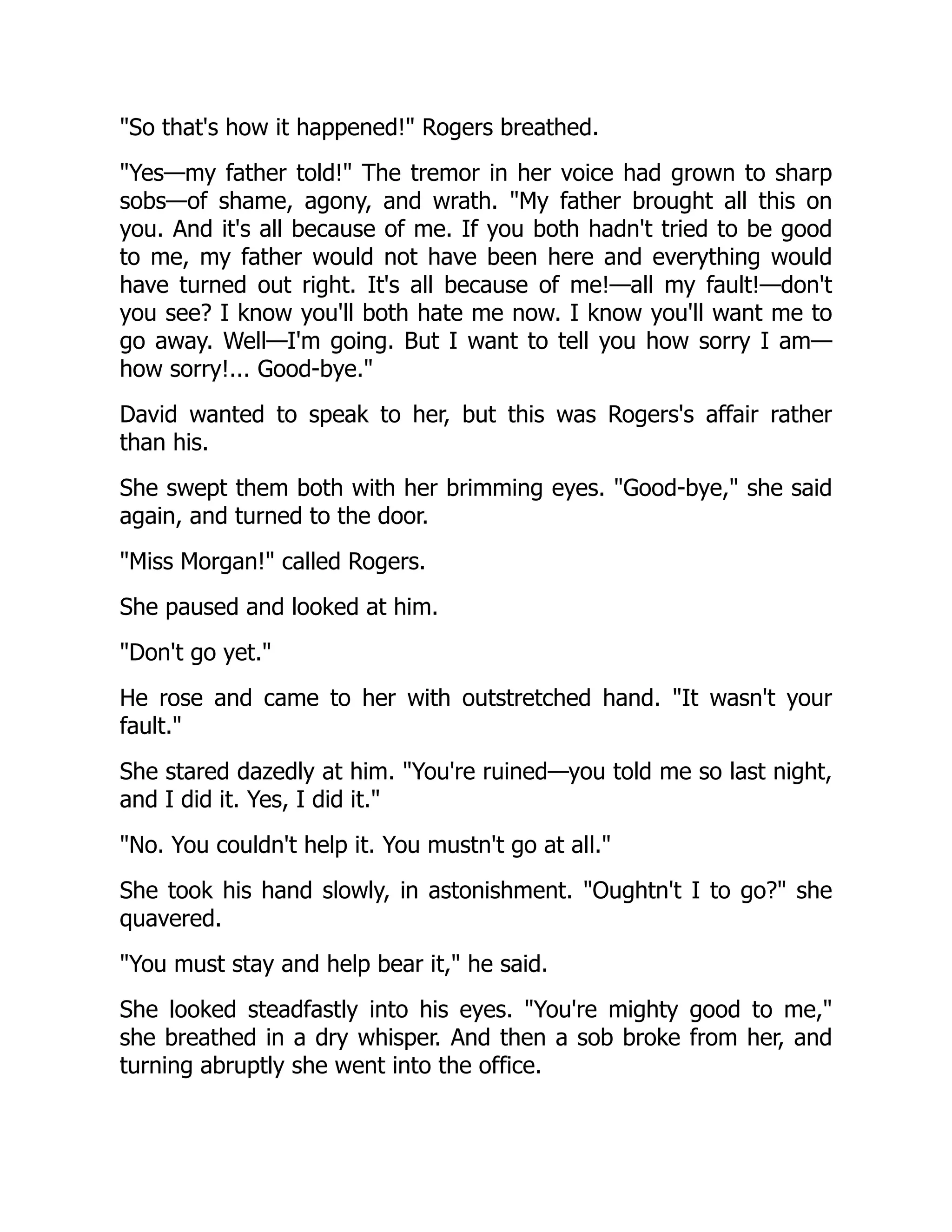 So that's how it happened! Rogers breathed.
Yes—my father told! The tremor in her voice had grown to sharp
sobs—of shame, agony, and wrath. My father brought all this on
you. And it's all because of me. If you both hadn't tried to be good
to me, my father would not have been here and everything would
have turned out right. It's all because of me!—all my fault!—don't
you see? I know you'll both hate me now. I know you'll want me to
go away. Well—I'm going. But I want to tell you how sorry I am—
how sorry!... Good-bye.
David wanted to speak to her, but this was Rogers's affair rather
than his.
She swept them both with her brimming eyes. Good-bye, she said
again, and turned to the door.
Miss Morgan! called Rogers.
She paused and looked at him.
Don't go yet.
He rose and came to her with outstretched hand. It wasn't your
fault.
She stared dazedly at him. You're ruined—you told me so last night,
and I did it. Yes, I did it.
No. You couldn't help it. You mustn't go at all.
She took his hand slowly, in astonishment. Oughtn't I to go? she
quavered.
You must stay and help bear it, he said.
She looked steadfastly into his eyes. You're mighty good to me,
she breathed in a dry whisper. And then a sob broke from her, and
turning abruptly she went into the office.
 