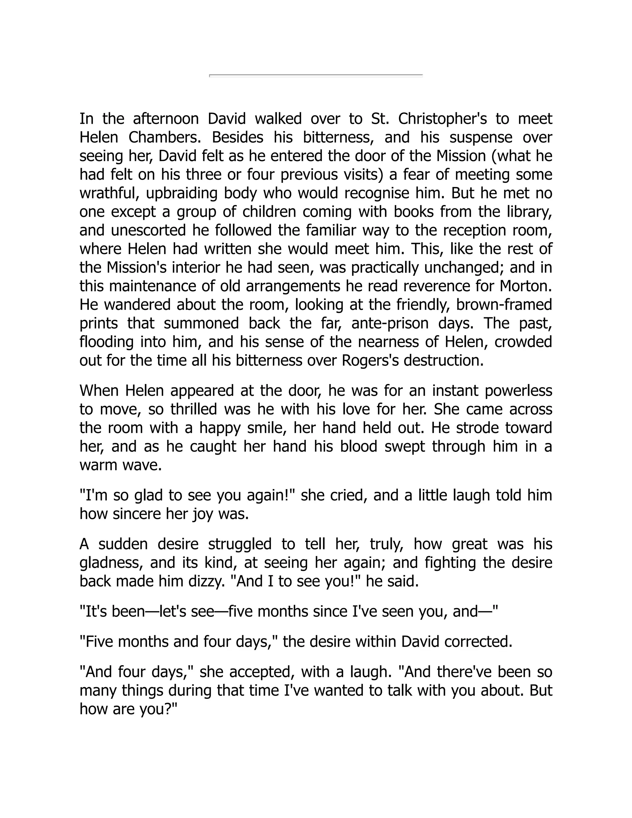 In the afternoon David walked over to St. Christopher's to meet
Helen Chambers. Besides his bitterness, and his suspense over
seeing her, David felt as he entered the door of the Mission (what he
had felt on his three or four previous visits) a fear of meeting some
wrathful, upbraiding body who would recognise him. But he met no
one except a group of children coming with books from the library,
and unescorted he followed the familiar way to the reception room,
where Helen had written she would meet him. This, like the rest of
the Mission's interior he had seen, was practically unchanged; and in
this maintenance of old arrangements he read reverence for Morton.
He wandered about the room, looking at the friendly, brown-framed
prints that summoned back the far, ante-prison days. The past,
flooding into him, and his sense of the nearness of Helen, crowded
out for the time all his bitterness over Rogers's destruction.
When Helen appeared at the door, he was for an instant powerless
to move, so thrilled was he with his love for her. She came across
the room with a happy smile, her hand held out. He strode toward
her, and as he caught her hand his blood swept through him in a
warm wave.
I'm so glad to see you again! she cried, and a little laugh told him
how sincere her joy was.
A sudden desire struggled to tell her, truly, how great was his
gladness, and its kind, at seeing her again; and fighting the desire
back made him dizzy. And I to see you! he said.
It's been—let's see—five months since I've seen you, and—
Five months and four days, the desire within David corrected.
And four days, she accepted, with a laugh. And there've been so
many things during that time I've wanted to talk with you about. But
how are you?
 