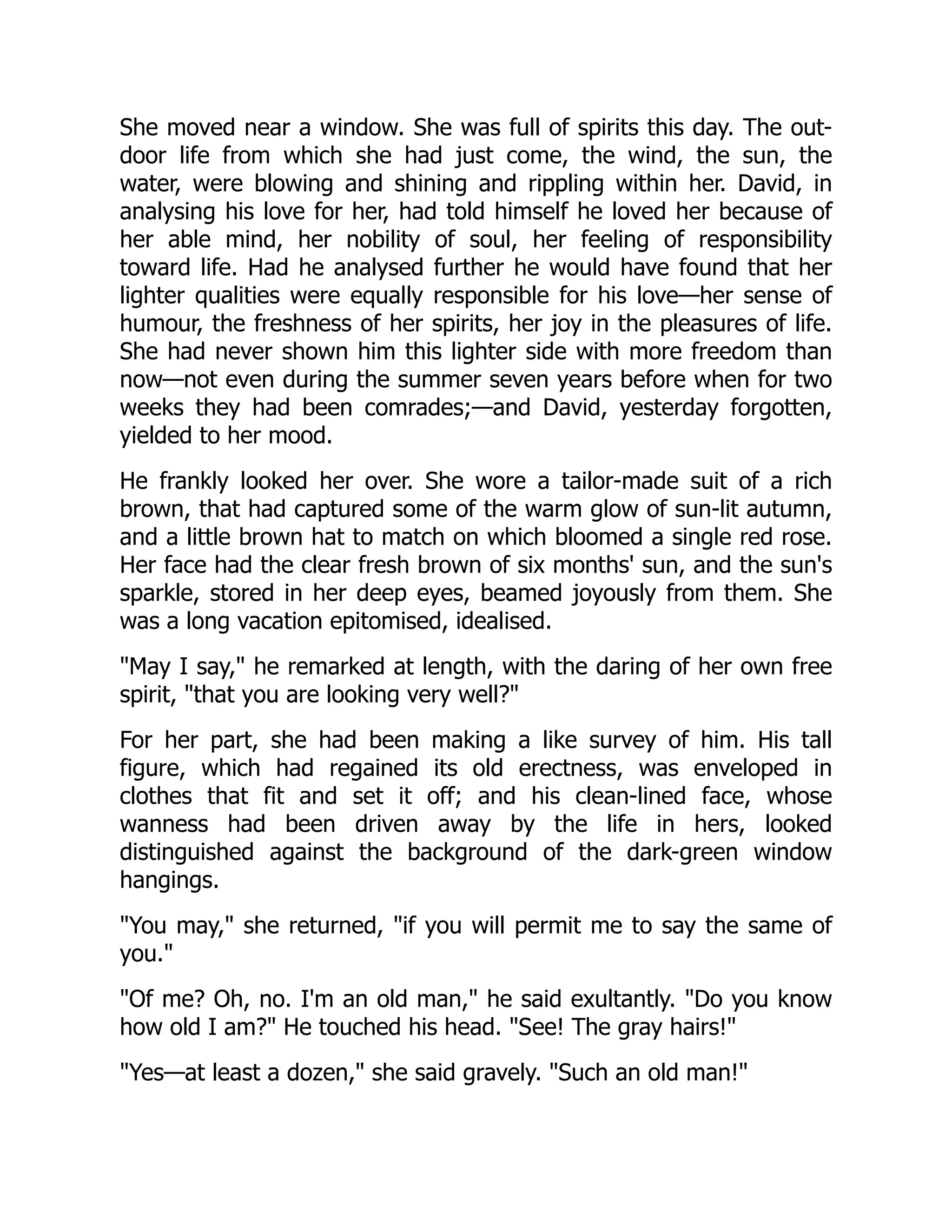 She moved near a window. She was full of spirits this day. The out-
door life from which she had just come, the wind, the sun, the
water, were blowing and shining and rippling within her. David, in
analysing his love for her, had told himself he loved her because of
her able mind, her nobility of soul, her feeling of responsibility
toward life. Had he analysed further he would have found that her
lighter qualities were equally responsible for his love—her sense of
humour, the freshness of her spirits, her joy in the pleasures of life.
She had never shown him this lighter side with more freedom than
now—not even during the summer seven years before when for two
weeks they had been comrades;—and David, yesterday forgotten,
yielded to her mood.
He frankly looked her over. She wore a tailor-made suit of a rich
brown, that had captured some of the warm glow of sun-lit autumn,
and a little brown hat to match on which bloomed a single red rose.
Her face had the clear fresh brown of six months' sun, and the sun's
sparkle, stored in her deep eyes, beamed joyously from them. She
was a long vacation epitomised, idealised.
May I say, he remarked at length, with the daring of her own free
spirit, that you are looking very well?
For her part, she had been making a like survey of him. His tall
figure, which had regained its old erectness, was enveloped in
clothes that fit and set it off; and his clean-lined face, whose
wanness had been driven away by the life in hers, looked
distinguished against the background of the dark-green window
hangings.
You may, she returned, if you will permit me to say the same of
you.
Of me? Oh, no. I'm an old man, he said exultantly. Do you know
how old I am? He touched his head. See! The gray hairs!
Yes—at least a dozen, she said gravely. Such an old man!
 