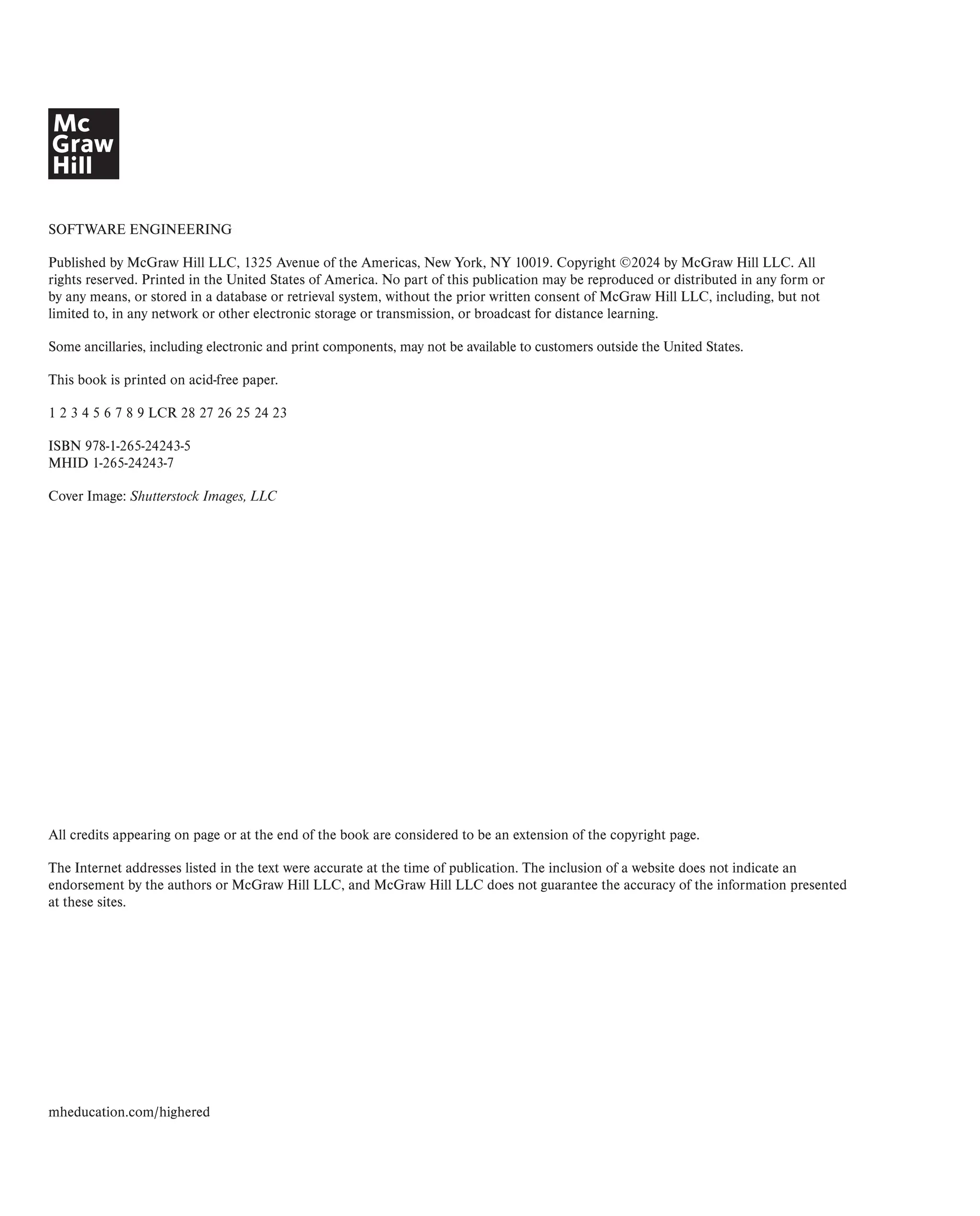 SOFTWARE ENGINEERING
Published by McGraw Hill LLC, 1325 Avenue of the Americas, New York, NY 10019. Copyright ©2024 by McGraw Hill LLC. All
rights reserved. Printed in the United States of America. No part of this publication may be reproduced or distributed in any form or
by any means, or stored in a database or retrieval system, without the prior written consent of McGraw Hill LLC, including, but not
limited to, in any network or other electronic storage or transmission, or broadcast for distance learning.
Some ancillaries, including electronic and print components, may not be available to customers outside the United States.
This book is printed on acid-free paper.
1 2 3 4 5 6 7 8 9 LCR 28 27 26 25 24 23
ISBN 978-1-265-24243-5
MHID 1-265-24243-7
Cover Image: Shutterstock Images, LLC
All credits appearing on page or at the end of the book are considered to be an extension of the copyright page.
The Internet addresses listed in the text were accurate at the time of publication. The inclusion of a website does not indicate an
endorsement by the authors or McGraw Hill LLC, and McGraw Hill LLC does not guarantee the accuracy of the information presented
at these sites.
mheducation.com/highered
 