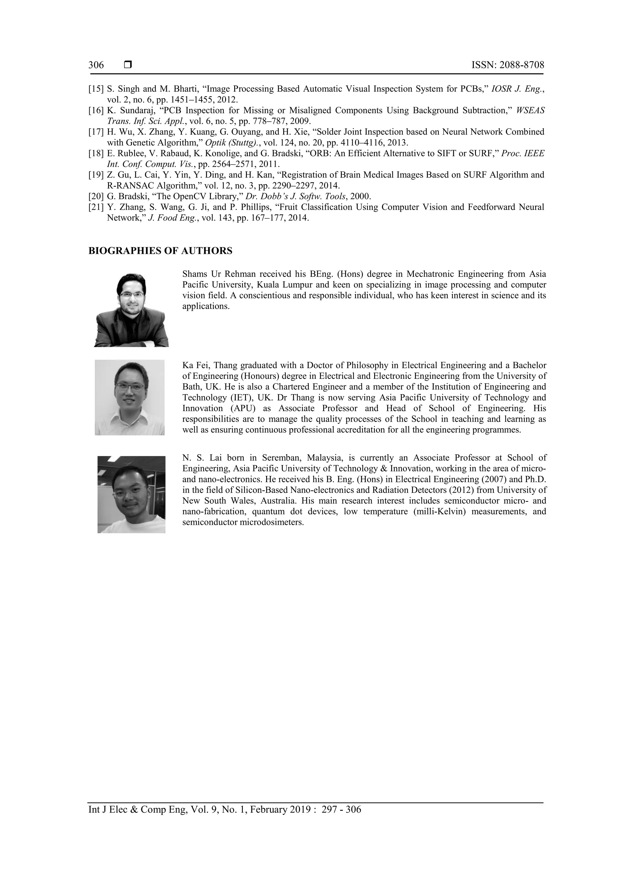 ISSN: 2088-8708 Int J Elec & Comp Eng, Vol. 9, No. 1, February 2019 : 297 - 306 306 [15] S. Singh and M. Bharti, “Image Processing Based Automatic Visual Inspection System for PCBs,” IOSR J. Eng., vol. 2, no. 6, pp. 1451–1455, 2012. [16] K. Sundaraj, “PCB Inspection for Missing or Misaligned Components Using Background Subtraction,” WSEAS Trans. Inf. Sci. Appl., vol. 6, no. 5, pp. 778–787, 2009. [17] H. Wu, X. Zhang, Y. Kuang, G. Ouyang, and H. Xie, “Solder Joint Inspection based on Neural Network Combined with Genetic Algorithm,” Optik (Stuttg)., vol. 124, no. 20, pp. 4110–4116, 2013. [18] E. Rublee, V. Rabaud, K. Konolige, and G. Bradski, “ORB: An Efficient Alternative to SIFT or SURF,” Proc. IEEE Int. Conf. Comput. Vis., pp. 2564–2571, 2011. [19] Z. Gu, L. Cai, Y. Yin, Y. Ding, and H. Kan, “Registration of Brain Medical Images Based on SURF Algorithm and R-RANSAC Algorithm,” vol. 12, no. 3, pp. 2290–2297, 2014. [20] G. Bradski, “The OpenCV Library,” Dr. Dobb’s J. Softw. Tools, 2000. [21] Y. Zhang, S. Wang, G. Ji, and P. Phillips, “Fruit Classification Using Computer Vision and Feedforward Neural Network,” J. Food Eng., vol. 143, pp. 167–177, 2014. BIOGRAPHIES OF AUTHORS Shams Ur Rehman received his BEng. (Hons) degree in Mechatronic Engineering from Asia Pacific University, Kuala Lumpur and keen on specializing in image processing and computer vision field. A conscientious and responsible individual, who has keen interest in science and its applications. Ka Fei, Thang graduated with a Doctor of Philosophy in Electrical Engineering and a Bachelor of Engineering (Honours) degree in Electrical and Electronic Engineering from the University of Bath, UK. He is also a Chartered Engineer and a member of the Institution of Engineering and Technology (IET), UK. Dr Thang is now serving Asia Pacific University of Technology and Innovation (APU) as Associate Professor and Head of School of Engineering. His responsibilities are to manage the quality processes of the School in teaching and learning as well as ensuring continuous professional accreditation for all the engineering programmes. N. S. Lai born in Seremban, Malaysia, is currently an Associate Professor at School of Engineering, Asia Pacific University of Technology & Innovation, working in the area of micro- and nano-electronics. He received his B. Eng. (Hons) in Electrical Engineering (2007) and Ph.D. in the field of Silicon-Based Nano-electronics and Radiation Detectors (2012) from University of New South Wales, Australia. His main research interest includes semiconductor micro- and nano-fabrication, quantum dot devices, low temperature (milli-Kelvin) measurements, and semiconductor microdosimeters. 