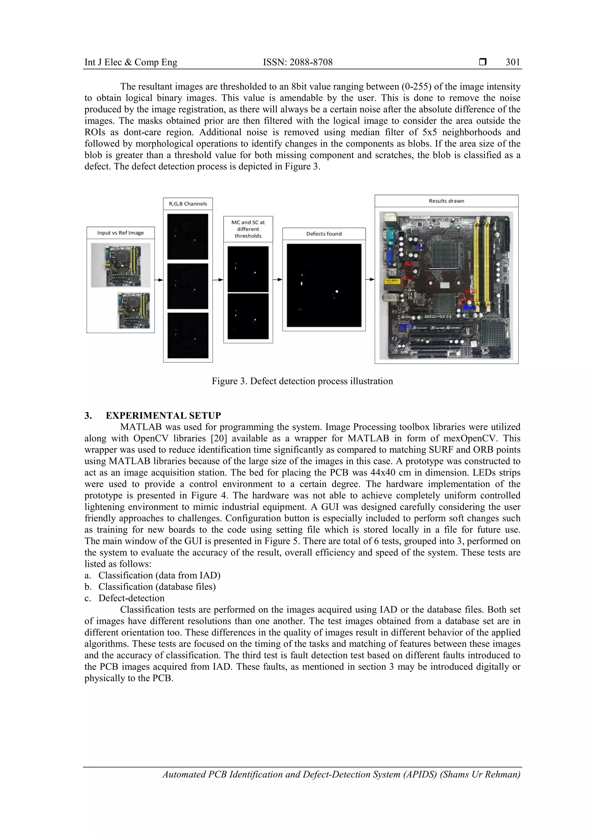 Int J Elec & Comp Eng ISSN: 2088-8708  Automated PCB Identification and Defect-Detection System (APIDS) (Shams Ur Rehman) 301 The resultant images are thresholded to an 8bit value ranging between (0-255) of the image intensity to obtain logical binary images. This value is amendable by the user. This is done to remove the noise produced by the image registration, as there will always be a certain noise after the absolute difference of the images. The masks obtained prior are then filtered with the logical image to consider the area outside the ROIs as dont-care region. Additional noise is removed using median filter of 5x5 neighborhoods and followed by morphological operations to identify changes in the components as blobs. If the area size of the blob is greater than a threshold value for both missing component and scratches, the blob is classified as a defect. The defect detection process is depicted in Figure 3. Figure 3. Defect detection process illustration 3. EXPERIMENTAL SETUP MATLAB was used for programming the system. Image Processing toolbox libraries were utilized along with OpenCV libraries [20] available as a wrapper for MATLAB in form of mexOpenCV. This wrapper was used to reduce identification time significantly as compared to matching SURF and ORB points using MATLAB libraries because of the large size of the images in this case. A prototype was constructed to act as an image acquisition station. The bed for placing the PCB was 44x40 cm in dimension. LEDs strips were used to provide a control environment to a certain degree. The hardware implementation of the prototype is presented in Figure 4. The hardware was not able to achieve completely uniform controlled lightening environment to mimic industrial equipment. A GUI was designed carefully considering the user friendly approaches to challenges. Configuration button is especially included to perform soft changes such as training for new boards to the code using setting file which is stored locally in a file for future use. The main window of the GUI is presented in Figure 5. There are total of 6 tests, grouped into 3, performed on the system to evaluate the accuracy of the result, overall efficiency and speed of the system. These tests are listed as follows: a. Classification (data from IAD) b. Classification (database files) c. Defect-detection Classification tests are performed on the images acquired using IAD or the database files. Both set of images have different resolutions than one another. The test images obtained from a database set are in different orientation too. These differences in the quality of images result in different behavior of the applied algorithms. These tests are focused on the timing of the tasks and matching of features between these images and the accuracy of classification. The third test is fault detection test based on different faults introduced to the PCB images acquired from IAD. These faults, as mentioned in section 3 may be introduced digitally or physically to the PCB. 
