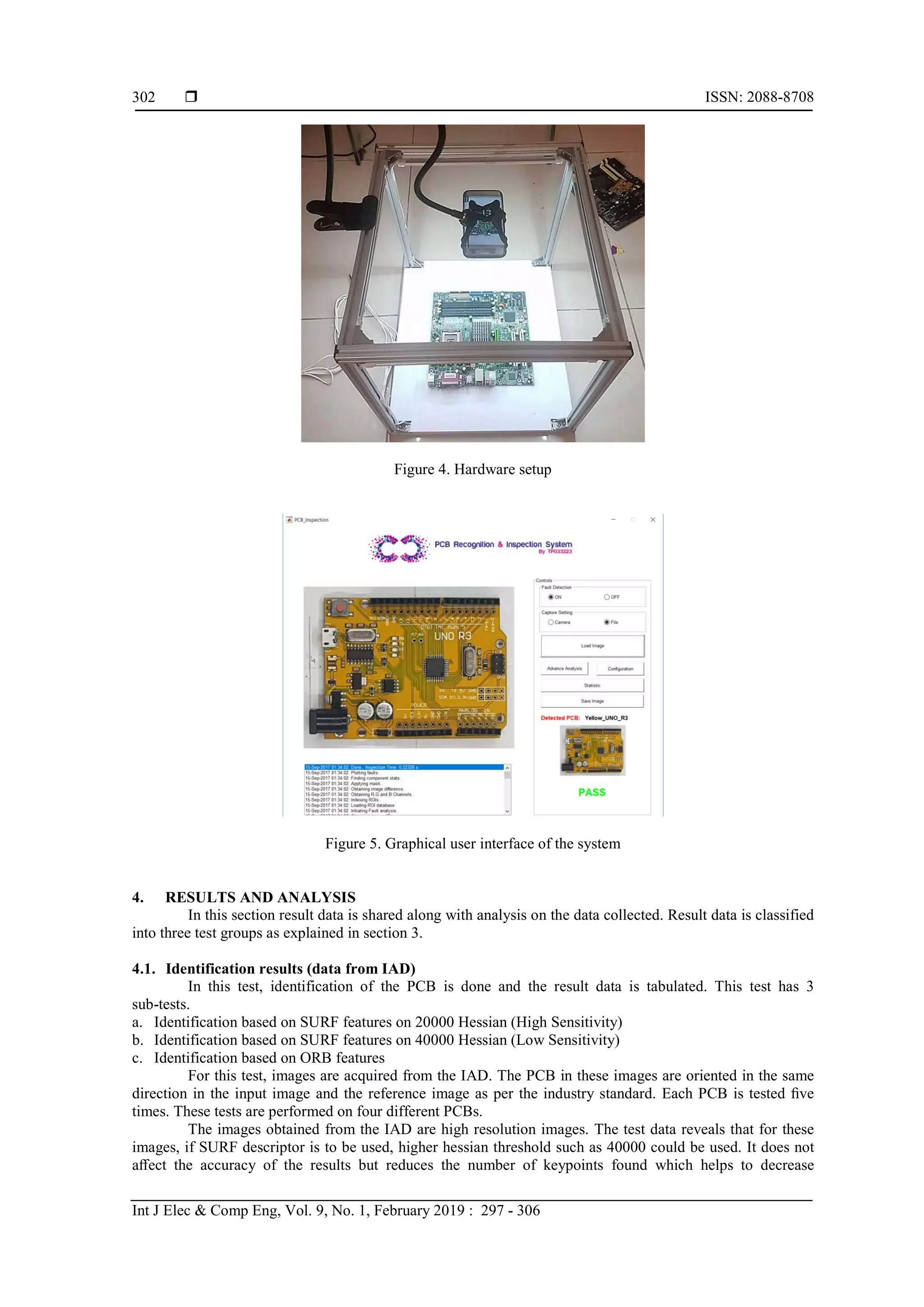  ISSN: 2088-8708 Int J Elec & Comp Eng, Vol. 9, No. 1, February 2019 : 297 - 306 302 Figure 4. Hardware setup Figure 5. Graphical user interface of the system 4. RESULTS AND ANALYSIS In this section result data is shared along with analysis on the data collected. Result data is classified into three test groups as explained in section 3. 4.1. Identification results (data from IAD) In this test, identification of the PCB is done and the result data is tabulated. This test has 3 sub-tests. a. Identification based on SURF features on 20000 Hessian (High Sensitivity) b. Identification based on SURF features on 40000 Hessian (Low Sensitivity) c. Identification based on ORB features For this test, images are acquired from the IAD. The PCB in these images are oriented in the same direction in the input image and the reference image as per the industry standard. Each PCB is tested ﬁve times. These tests are performed on four different PCBs. The images obtained from the IAD are high resolution images. The test data reveals that for these images, if SURF descriptor is to be used, higher hessian threshold such as 40000 could be used. It does not aﬀect the accuracy of the results but reduces the number of keypoints found which helps to decrease 