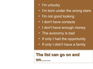 • I'm unlucky
• I'm born under the wrong stars
• I'm not good looking
• I don't have contacts
• I don't have enough money
• The economy is bad
• If only I had the opportunity
• If only I didn't have a family

The list can go on and
on…….

 