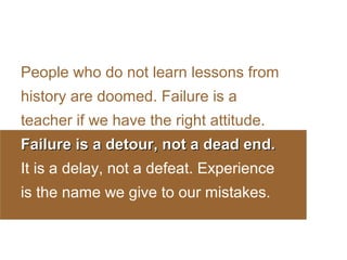 People who do not learn lessons from
history are doomed. Failure is a
teacher if we have the right attitude.
Failure is a detour, not a dead end.
It is a delay, not a defeat. Experience
is the name we give to our mistakes.

 