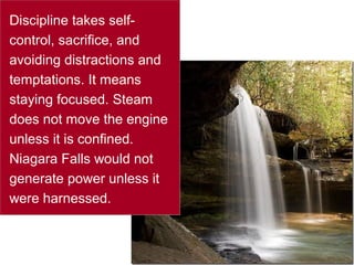 Discipline takes selfcontrol, sacrifice, and
avoiding distractions and
temptations. It means
staying focused. Steam
does not move the engine
unless it is confined.
Niagara Falls would not
generate power unless it
were harnessed.

 