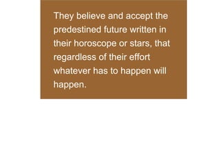 They believe and accept the
predestined future written in
their horoscope or stars, that
regardless of their effort
whatever has to happen will
happen.

 