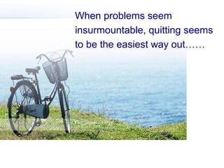 When problems seem
insurmountable, quitting seems
to be the easiest way out……

 