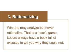 3. Rationalizing
Winners may analyze but never
rationalize. That is a loser's game.
Losers always have a book full of
excuses to tell you why they could not.

 