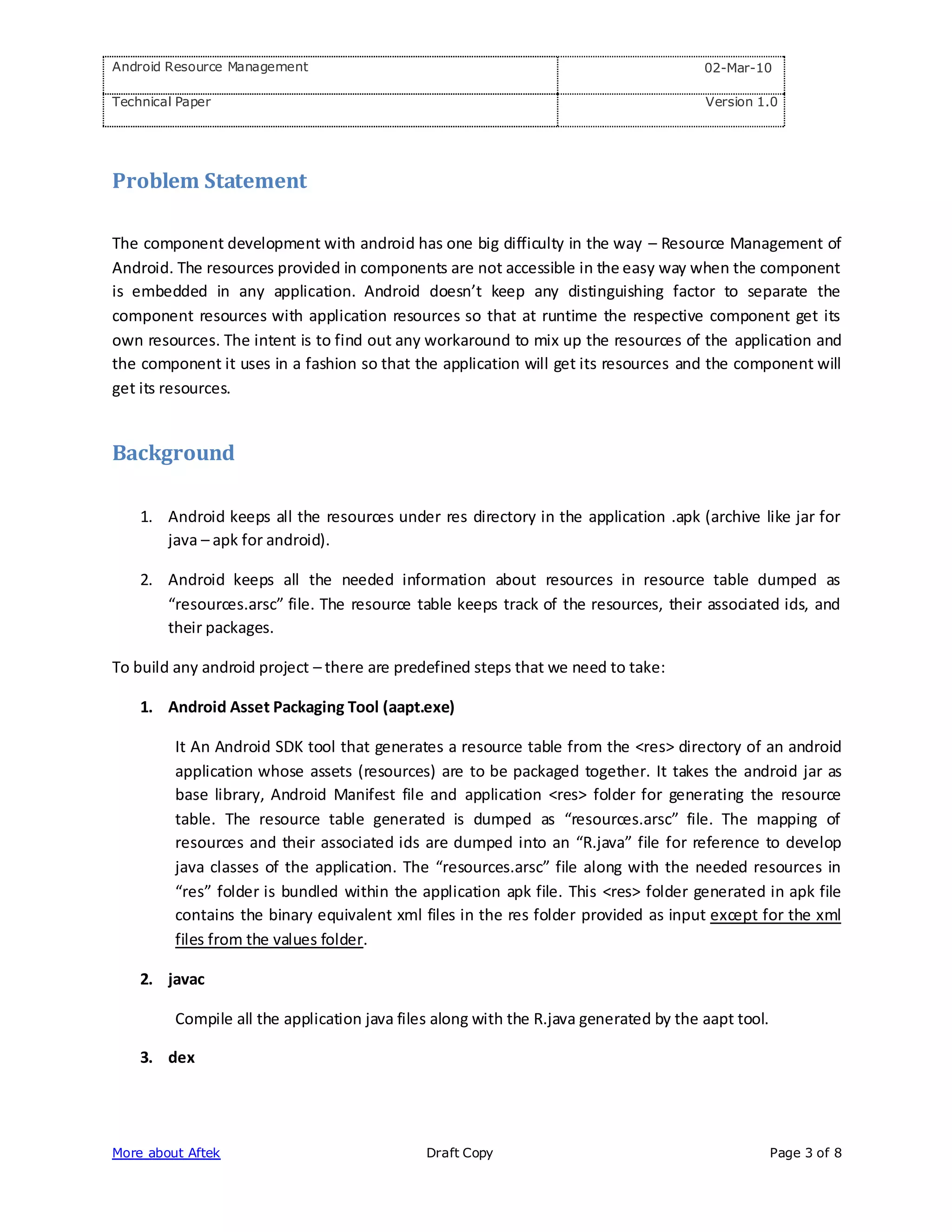 Android Resource Management                                                            02-Mar-10

Technical Paper                                                                        Version 1.0




Problem Statement

The component development with android has one big difficulty in the way – Resource Management of
Android. The resources provided in components are not accessible in the easy way when the component
is embedded in any application. Android doesn’t keep any distinguishing factor to separate the
component resources with application resources so that at runtime the respective component get its
own resources. The intent is to find out any workaround to mix up the resources of the application and
the component it uses in a fashion so that the application will get its resources and the component will
get its resources.


Background

    1. Android keeps all the resources under res directory in the application .apk (archive like jar for
       java – apk for android).

    2. Android keeps all the needed information about resources in resource table dumped as
       “resources.arsc” file. The resource table keeps track of the resources, their associated ids, and
       their packages.

To build any android project – there are predefined steps that we need to take:

    1. Android Asset Packaging Tool (aapt.exe)

         It An Android SDK tool that generates a resource table from the <res> directory of an android
         application whose assets (resources) are to be packaged together. It takes the android jar as
         base library, Android Manifest file and application <res> folder for generating the resource
         table. The resource table generated is dumped as “resources.arsc” file. The mapping of
         resources and their associated ids are dumped into an “R.java” file for reference to develop
         java classes of the application. The “resources.arsc” file along with the needed resources in
         “res” folder is bundled within the application apk file. This <res> folder generated in apk file
         contains the binary equivalent xml files in the res folder provided as input except for the xml
         files from the values folder.

    2. javac

         Compile all the application java files along with the R.java generated by the aapt tool.

    3. dex




More about Aftek                              Draft Copy                                            Page 3 of 8
 