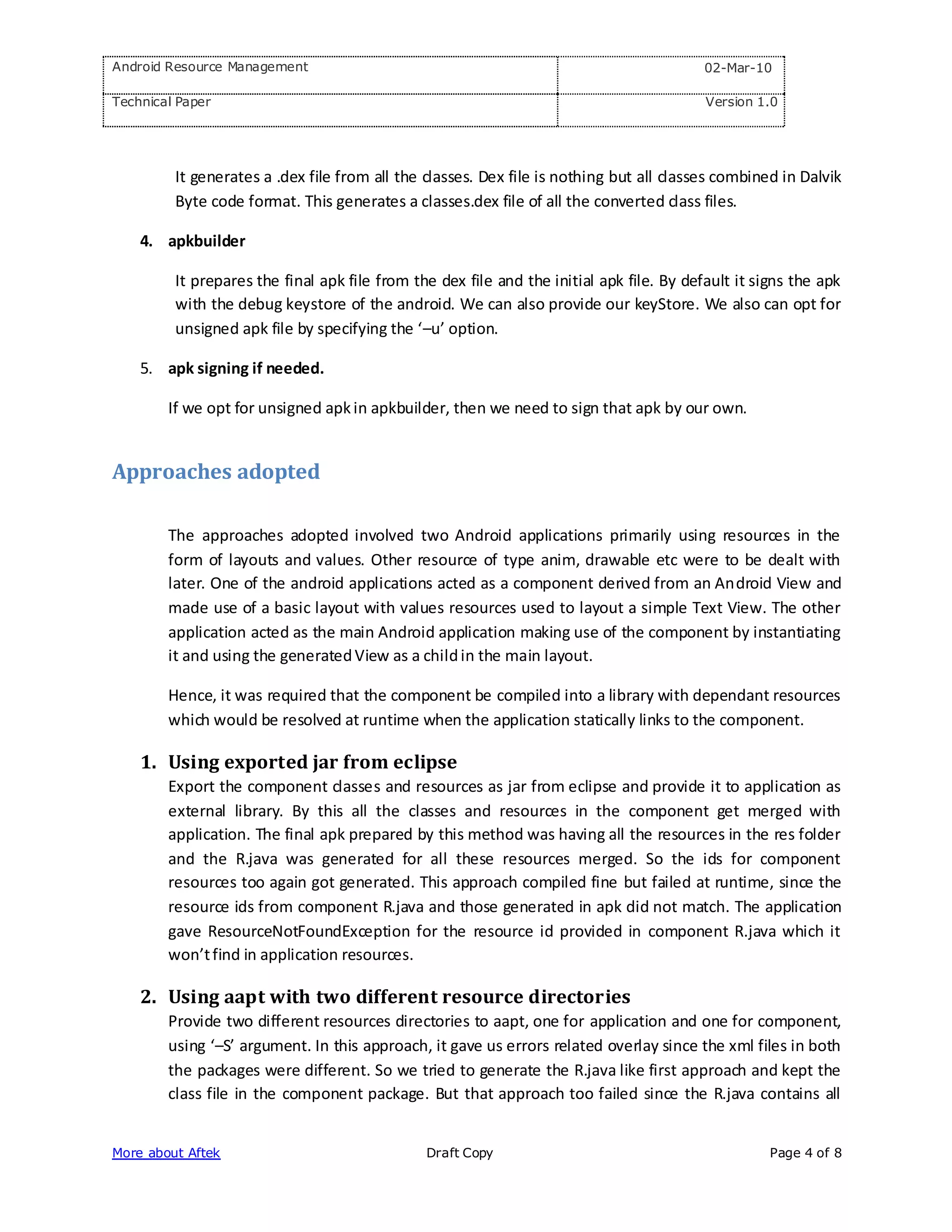 Android Resource Management                                                               02-Mar-10

Technical Paper                                                                           Version 1.0




         It generates a .dex file from all the classes. Dex file is nothing but all classes combined in Dalvik
         Byte code format. This generates a classes.dex file of all the converted class files.

    4. apkbuilder

         It prepares the final apk file from the dex file and the initial apk file. By default it signs the apk
         with the debug keystore of the android. We can also provide our keyStore. We also can opt for
         unsigned apk file by specifying the ‘–u’ option.

    5. apk signing if needed.

        If we opt for unsigned apk in apkbuilder, then we need to sign that apk by our own.


Approaches adopted

        The approaches adopted involved two Android applications primarily using resources in the
        form of layouts and values. Other resource of type anim, drawable etc were to be dealt with
        later. One of the android applications acted as a component derived from an Android View and
        made use of a basic layout with values resources used to layout a simple Text View. The other
        application acted as the main Android application making use of the component by instantiating
        it and using the generated View as a child in the main layout.

        Hence, it was required that the component be compiled into a library with dependant resources
        which would be resolved at runtime when the application statically links to the component.

    1. Using exported jar from eclipse
        Export the component classes and resources as jar from eclipse and provide it to application as
        external library. By this all the classes and resources in the component get merged with
        application. The final apk prepared by this method was having all the resources in the res folder
        and the R.java was generated for all these resources merged. So the ids for component
        resources too again got generated. This approach compiled fine but failed at runtime, since the
        resource ids from component R.java and those generated in apk did not match. The application
        gave ResourceNotFoundException for the resource id provided in component R.java which it
        won’t find in application resources.

    2. Using aapt with two different resource directories
        Provide two different resources directories to aapt, one for application and one for component,
        using ‘–S’ argument. In this approach, it gave us errors related overlay since the xml files in both
        the packages were different. So we tried to generate the R.java like first approach and kept the
        class file in the component package. But that approach too failed since the R.java contains all


More about Aftek                               Draft Copy                                           Page 4 of 8
 