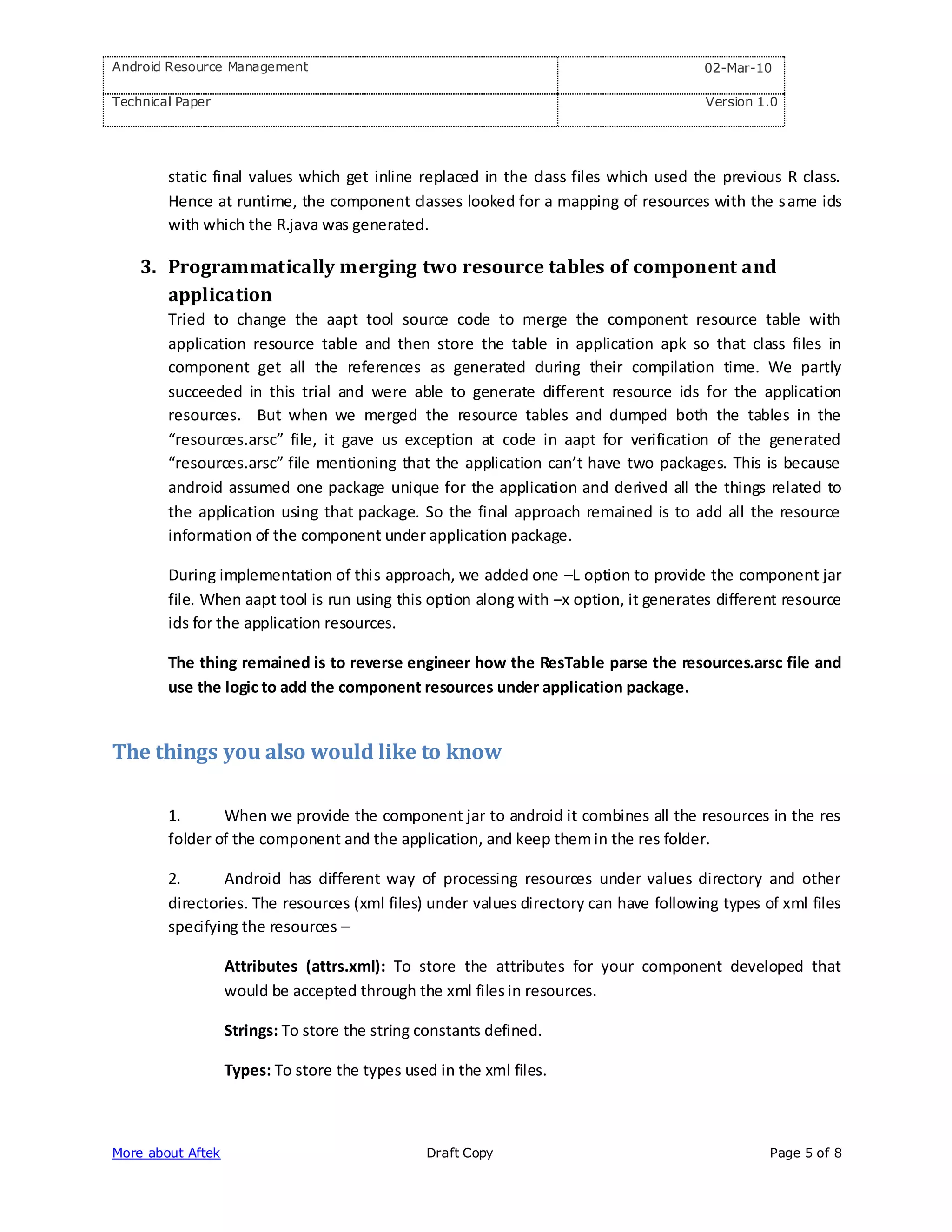 Android Resource Management                                                           02-Mar-10

Technical Paper                                                                        Version 1.0




        static final values which get inline replaced in the class files which used the previous R class.
        Hence at runtime, the component classes looked for a mapping of resources with the s ame ids
        with which the R.java was generated.

    3. Programmatically merging two resource tables of component and
       application
        Tried to change the aapt tool source code to merge the component resource table with
        application resource table and then store the table in application apk so that class files in
        component get all the references as generated during their compilation time. We partly
        succeeded in this trial and were able to generate different resource ids for the application
        resources. But when we merged the resource tables and dumped both the tables in the
        “resources.arsc” file, it gave us exception at code in aapt for verification of the generated
        “resources.arsc” file mentioning that the application can’t have two packages. This is because
        android assumed one package unique for the application and derived all the things related to
        the application using that package. So the final approach remained is to add all the resource
        information of the component under application package.

        During implementation of this approach, we added one –L option to provide the component jar
        file. When aapt tool is run using this option along with –x option, it generates different resource
        ids for the application resources.

        The thing remained is to reverse engineer how the ResTable parse the resources.arsc file and
        use the logic to add the component resources under application package.


The things you also would like to know

        1.      When we provide the component jar to android it combines all the resources in the res
        folder of the component and the application, and keep them in the res folder.

        2.      Android has different way of processing resources under values directory and other
        directories. The resources (xml files) under values directory can have following types of xml files
        specifying the resources –

                   Attributes (attrs.xml): To store the attributes for your component developed that
                   would be accepted through the xml files in resources.

                   Strings: To store the string constants defined.

                   Types: To store the types used in the xml files.



More about Aftek                                 Draft Copy                                     Page 5 of 8
 