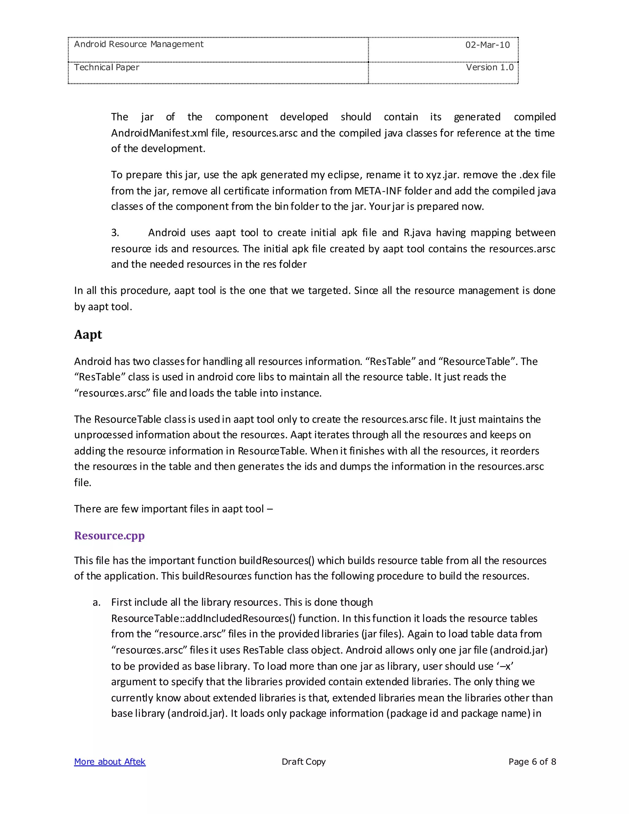 Android Resource Management                                                             02-Mar-10

Technical Paper                                                                         Version 1.0




        The jar of the component developed should contain its generated compiled
        AndroidManifest.xml file, resources.arsc and the compiled java classes for reference at the time
        of the development.

        To prepare this jar, use the apk generated my eclipse, rename it to xyz.jar. remove the .dex file
        from the jar, remove all certificate information from META-INF folder and add the compiled java
        classes of the component from the bin folder to the jar. Your jar is prepared now.

        3.     Android uses aapt tool to create initial apk file and R.java having mapping between
        resource ids and resources. The initial apk file created by aapt tool contains the resources.arsc
        and the needed resources in the res folder

In all this procedure, aapt tool is the one that we targeted. Since all the resource management is done
by aapt tool.

Aapt

Android has two classes for handling all resources information. “ResTable” and “ResourceTable”. The
“ResTable” class is used in android core libs to maintain all the resource table. It just reads the
“resources.arsc” file and loads the table into instance.

The ResourceTable class is used in aapt tool only to create the resources.arsc file. It just maintains the
unprocessed information about the resources. Aapt iterates through all the resources and keeps on
adding the resource information in ResourceTable. When it finishes with all the resources, it reorders
the resources in the table and then generates the ids and dumps the information in the resources.arsc
file.

There are few important files in aapt tool –

Resource.cpp

This file has the important function buildResources() which builds resource table from all the resources
of the application. This buildResources function has the following procedure to build the resources.

    a. First include all the library resources. This is done though
       ResourceTable::addIncludedResources() function. In this function it loads the resource tables
       from the “resource.arsc” files in the provided libraries (jar files). Again to load table data from
       “resources.arsc” files it uses ResTable class object. Android allows only one jar file (android.jar)
       to be provided as base library. To load more than one jar as library, user should use ‘–x’
       argument to specify that the libraries provided contain extended libraries. The only thing we
       currently know about extended libraries is that, extended libraries mean the libraries other than
       base library (android.jar). It loads only package information (package id and package name) in



More about Aftek                               Draft Copy                                         Page 6 of 8
 