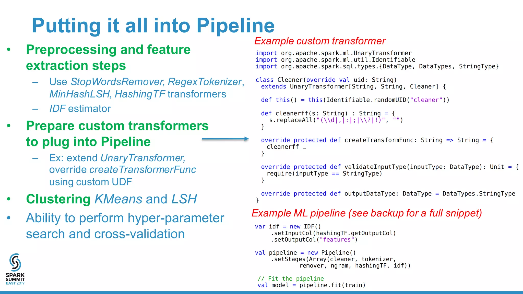 Putting  it  all  into  Pipeline
• Preprocessing  and  feature  
extraction  steps  
– Use  StopWordsRemover,  RegexTokenizer,
MinHashLSH,  HashingTF transformers    
– IDF estimator  
• Prepare  custom  transformers  
to  plug  into  Pipeline
– Ex:  extend  UnaryTransformer,  
override  createTransformerFunc
using  custom  UDF
• Clustering KMeans and  LSH
• Ability  to  perform  hyper-­parameter
search  and  cross-­validation
Example  ML  pipeline  (see  backup  for  a  full  snippet)
Example  custom  transformer
 