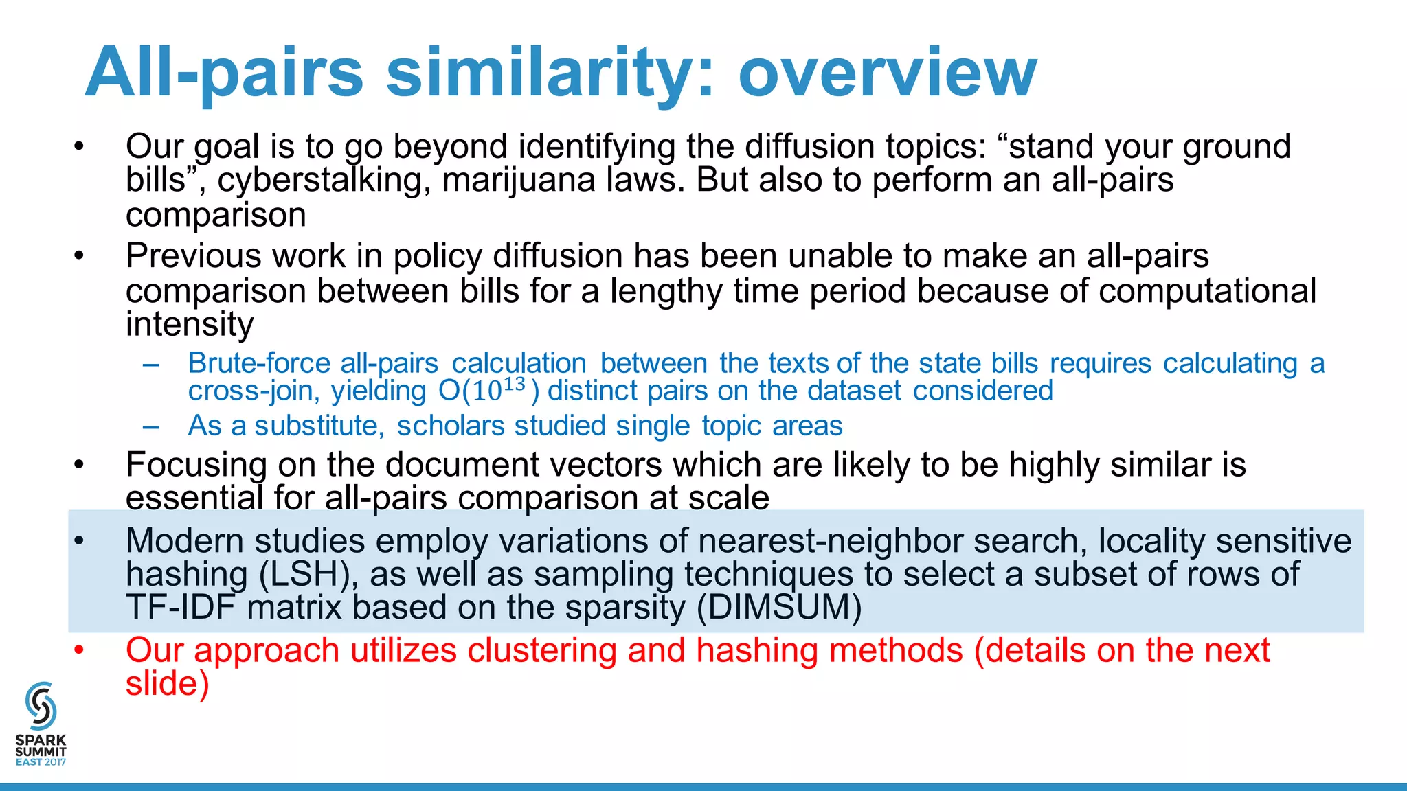 All-­pairs  similarity:  overview
• Our  goal  is  to  go  beyond  identifying  the  diffusion  topics:  “stand  your  ground  
bills”,  cyberstalking,  marijuana  laws.  But  also  to  perform  an  all-­pairs  
comparison  
• Previous  work  in  policy  diffusion  has  been  unable  to  make  an  all-­pairs  
comparison  between  bills  for  a  lengthy  time  period  because  of  computational  
intensity
– Brute-­force  all-­pairs  calculation   between  the  texts  of  the  state  bills  requires  calculating  a  
cross-­join,  yielding  O(10#$)  distinct  pairs  on  the  dataset  considered
– As  a  substitute,  scholars  studied  single  topic  areas
• Focusing  on  the  document  vectors  which  are  likely  to  be  highly  similar  is  
essential  for  all-­pairs  comparison  at  scale
• Modern  studies  employ  variations  of  nearest-­neighbor  search,  locality  sensitive  
hashing  (LSH),  as  well  as  sampling  techniques  to  select  a  subset  of  rows  of  
TF-­IDF  matrix  based  on  the  sparsity (DIMSUM)
• Our  approach  utilizes  clustering  and  hashing  methods  (details  on  the  next  
slide)
 