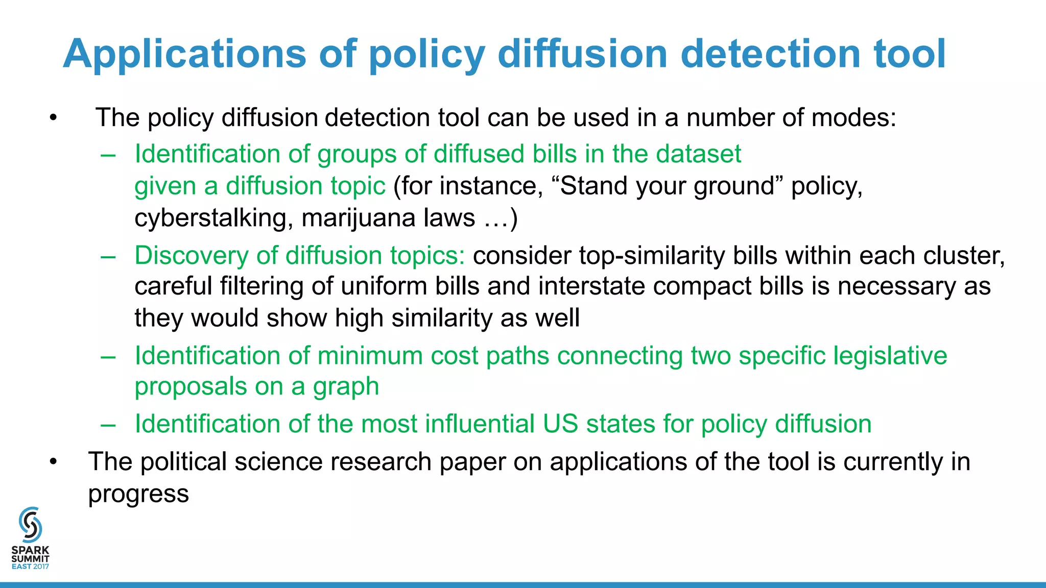 Applications  of  policy  diffusion  detection  tool
• The  policy  diffusion  detection  tool  can  be  used  in  a  number  of  modes:
– Identification  of  groups  of  diffused  bills  in  the  dataset  
given  a  diffusion  topic  (for  instance,  “Stand  your  ground”  policy,  
cyberstalking,  marijuana  laws  …)
– Discovery  of  diffusion  topics:  consider  top-­similarity  bills  within  each  cluster,  
careful  filtering  of  uniform  bills  and  interstate  compact  bills  is  necessary  as  
they  would  show  high  similarity  as  well
– Identification  of  minimum  cost  paths  connecting  two  specific  legislative  
proposals  on  a  graph
– Identification  of  the  most  influential  US  states  for  policy  diffusion
• The  political  science  research  paper  on  applications  of  the  tool  is  currently  in  
progress
 