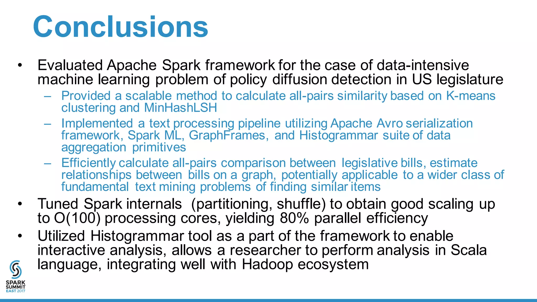 Conclusions
• Evaluated  Apache  Spark  framework  for  the  case  of  data-­intensive  
machine  learning  problem  of  policy  diffusion  detection  in  US  legislature  
– Provided  a  scalable  method  to  calculate  all-­pairs  similarity  based  on  K-­means  
clustering  and  MinHashLSH
– Implemented  a  text  processing  pipeline  utilizing  Apache  Avro  serialization  
framework,  Spark  ML,  GraphFrames,  and  Histogrammar suite  of  data  
aggregation   primitives  
– Efficiently  calculate  all-­pairs  comparison  between   legislative  bills,  estimate  
relationships  between   bills  on  a  graph,  potentially  applicable  to  a  wider  class  of  
fundamental   text  mining  problems  of  finding  similar  items
• Tuned  Spark  internals    (partitioning,  shuffle)  to  obtain  good  scaling  up  
to  O(100)  processing  cores,  yielding  80%  parallel  efficiency
• Utilized  Histogrammar tool  as  a  part  of  the  framework  to  enable  
interactive  analysis,  allows  a  researcher  to  perform  analysis  in  Scala  
language,  integrating  well  with  Hadoop  ecosystem  
 