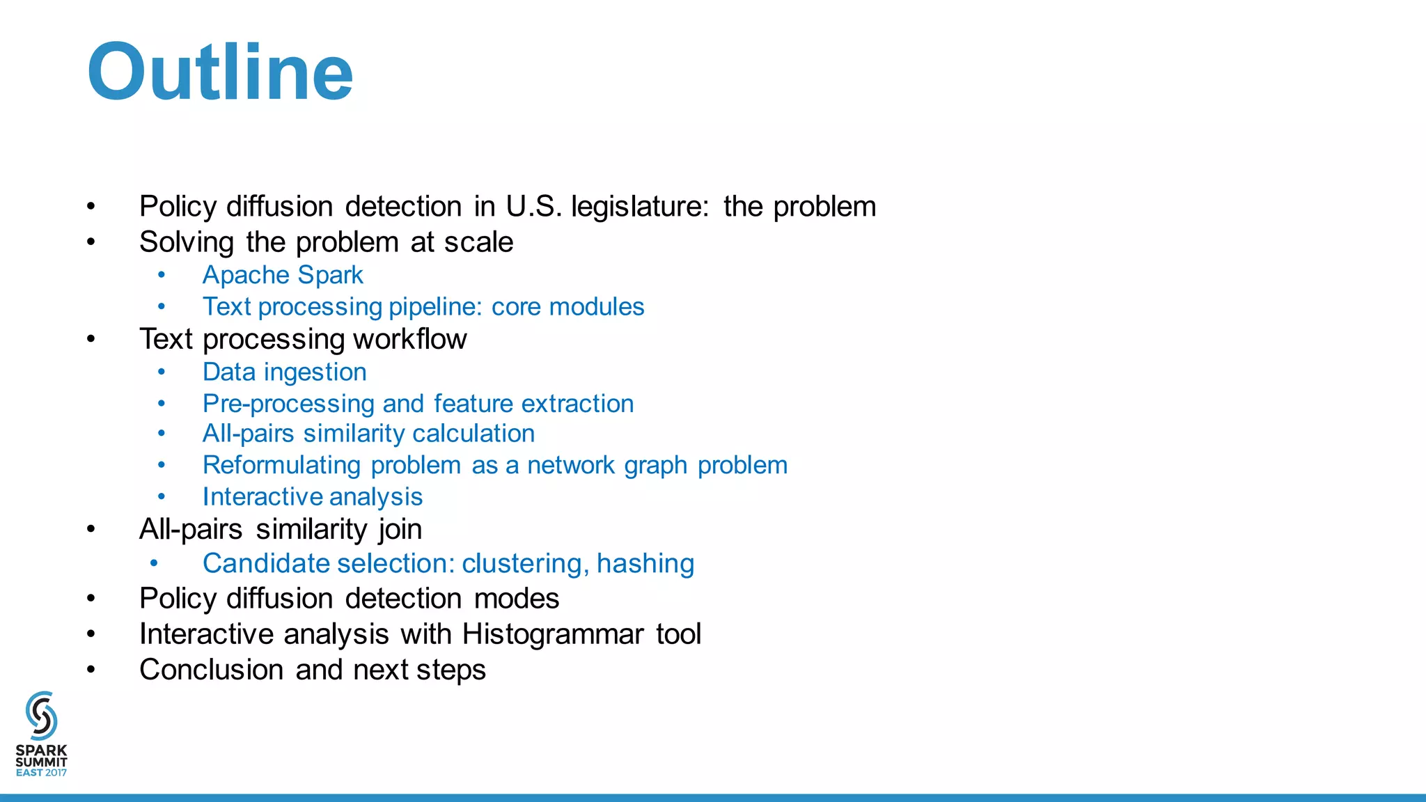 Outline
• Policy  diffusion  detection  in  U.S.  legislature:   the  problem  
• Solving  the  problem  at  scale
• Apache  Spark
• Text  processing  pipeline:  core  modules
• Text  processing  workflow
• Data  ingestion
• Pre-­processing  and  feature  extraction
• All-­pairs  similarity  calculation
• Reformulating  problem  as  a  network  graph  problem
• Interactive  analysis
• All-­pairs  similarity  join
• Candidate  selection:  clustering,  hashing
• Policy  diffusion  detection  modes
• Interactive  analysis  with  Histogrammar tool
• Conclusion  and  next  steps
 