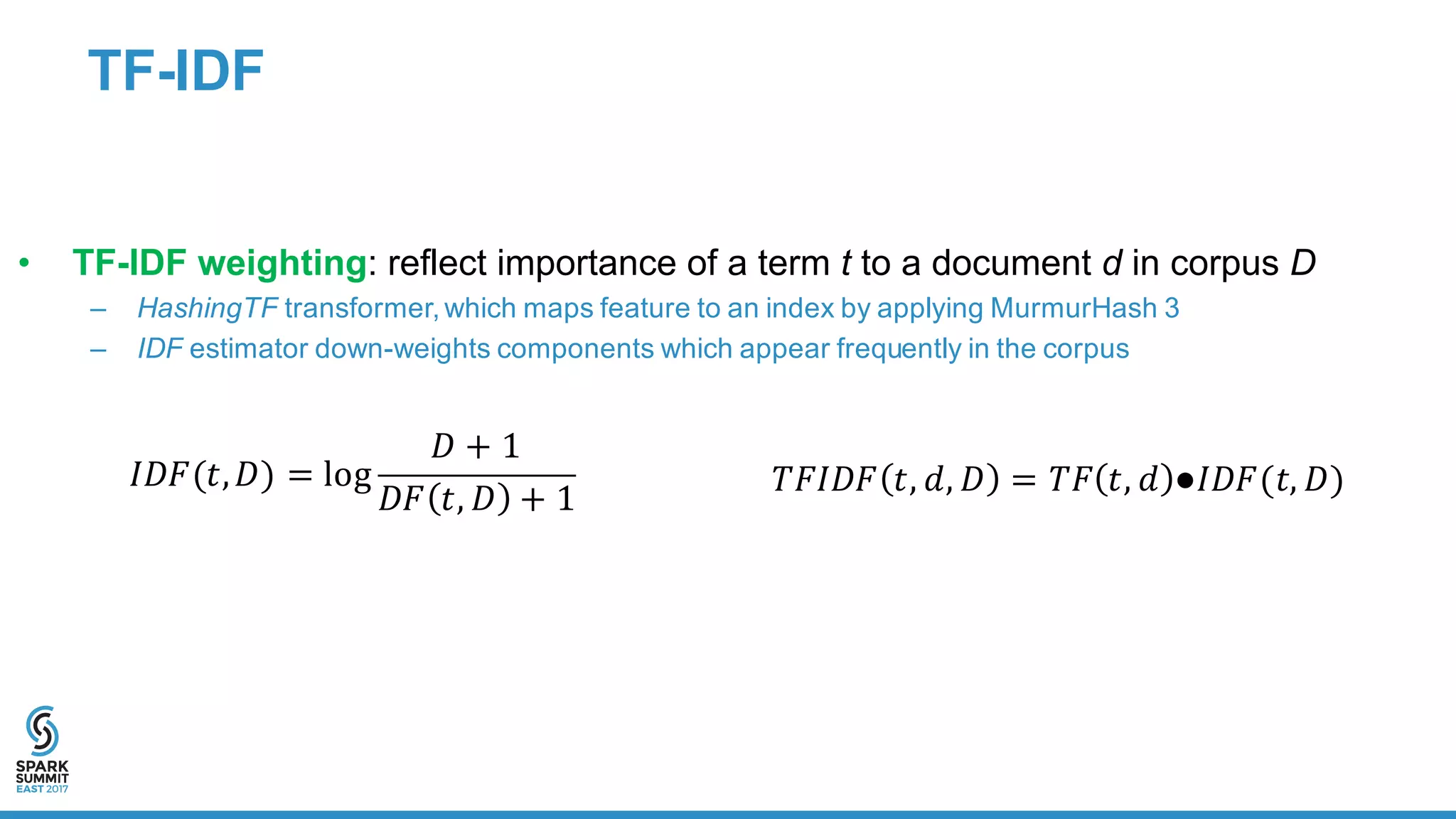 TF-­IDF
• TF-­IDF  weighting:  reflect  importance  of  a  term  t to  a  document  d in  corpus  D
– HashingTF transformer,  which  maps  feature  to  an  index  by  applying  MurmurHash 3
– IDF estimator  down-­weights  components  which  appear  frequently  in  the  corpus
𝐼𝐷𝐹(𝑡, 𝐷) = log
𝐷 + 1
𝐷𝐹 𝑡, 𝐷 + 1
𝑇𝐹𝐼𝐷𝐹 𝑡, 𝑑, 𝐷 = 𝑇𝐹 𝑡, 𝑑 ●𝐼𝐷𝐹(𝑡, 𝐷)
 