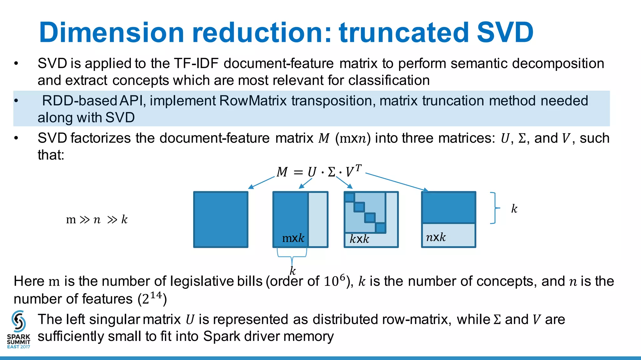 Dimension  reduction:  truncated  SVD
• SVD  is  applied  to  the  TF-­IDF  document-­feature  matrix  to  perform  semantic  decomposition  
and  extract  concepts  which  are  most  relevant  for  classification
• RDD-­based  API,  implement  RowMatrix transposition,  matrix  truncation  method  needed  
along  with  SVD
• SVD  factorizes  the  document-­feature  matrix  𝑀 (mx𝑛)  into  three  matrices:  𝑈,  Σ,  and  𝑉,  such  
that:
𝑀 = 𝑈 6 Σ 6 𝑉8
Here  m is  the  number  of  legislative  bills  (order  of  10O
), 𝑘 is  the  number  of  concepts,  and  𝑛	
  is  the  
number  of  features  (2#R
)
• The  left  singular  matrix  𝑈	
  is  represented  as  distributed  row-­matrix,  while  Σ and  𝑉	
  are  
sufficiently  small  to  fit  into  Spark  driver  memory
mx𝑘 𝑘x𝑘 𝑛x𝑘
𝑘
m ≫ 𝑛	
   ≫ 𝑘
𝑘
 