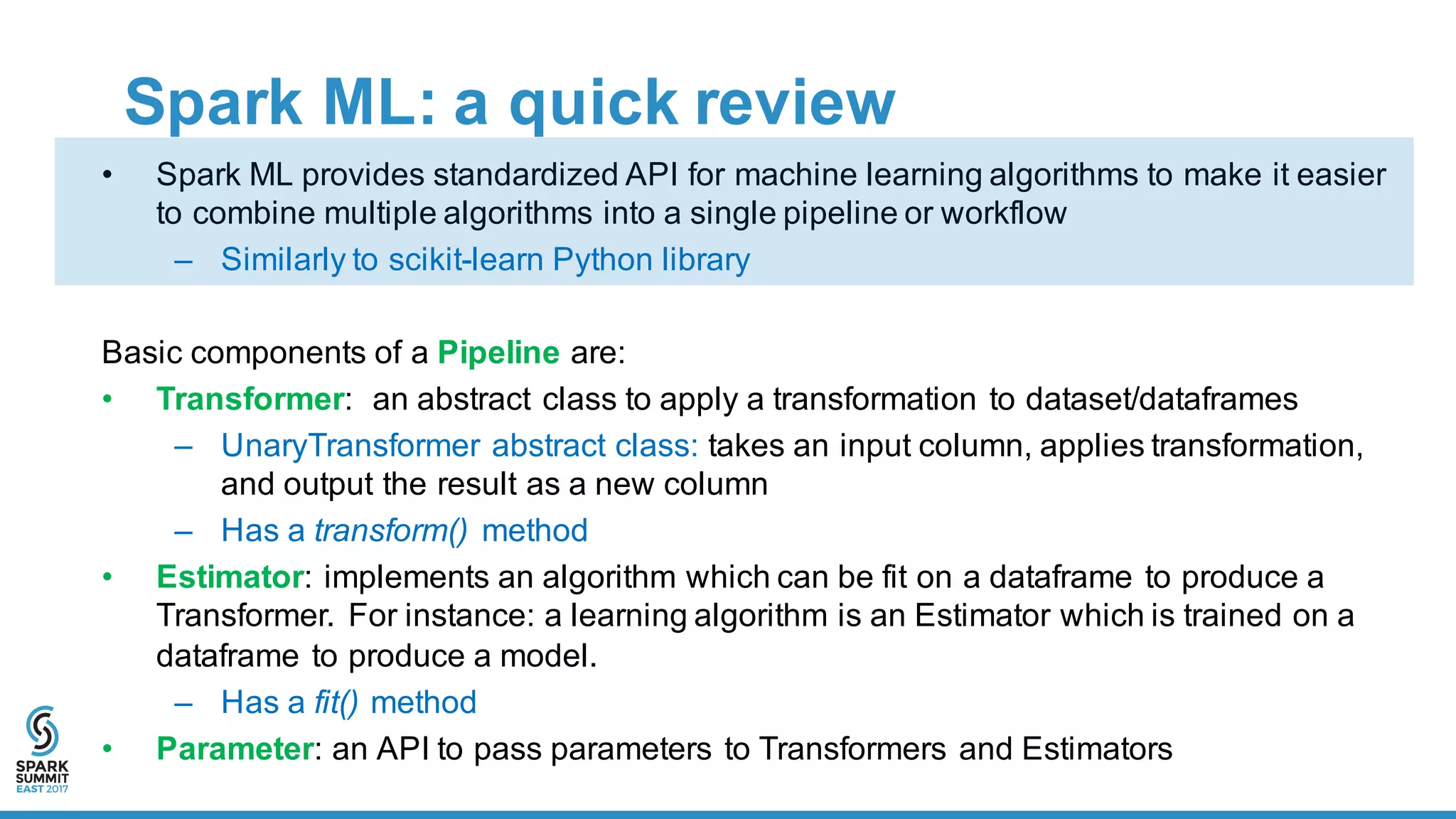 Spark  ML:  a  quick  review
• Spark  ML  provides  standardized  API  for  machine  learning  algorithms  to  make  it  easier  
to  combine  multiple  algorithms  into  a  single  pipeline  or  workflow
– Similarly  to  scikit-­learn  Python  library
Basic  components  of  a  Pipeline are:    
• Transformer:   an  abstract  class  to  apply  a  transformation  to  dataset/dataframes
– UnaryTransformer abstract  class:  takes  an  input  column,  applies  transformation,  
and  output  the  result  as  a  new  column
– Has  a  transform() method
• Estimator: implements an  algorithm  which  can  be  fit  on  a  dataframe to  produce  a  
Transformer.   For  instance: a  learning  algorithm  is  an  Estimator  which  is  trained  on  a  
dataframe to  produce  a  model.    
– Has  a  fit() method
• Parameter:  an  API  to  pass  parameters  to  Transformers  and  Estimators  
 